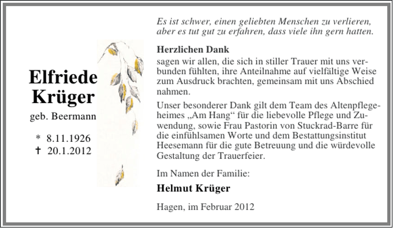 <p>Es ist schwer, einen geliebten Menschen zu verlieren,<br />aber es tut gut zu erfahren, dass viele ihn gern hatten.</p><p>Elfriede<br />Krüger<br />geb. Beermann<br />* 8.11.1926<br />20.1.2012</p><p>Herzlichen Dank<br />sagen wir allen, die sich in stiller Trauer mit uns verbunden fühlten, ihre Anteilnahme auf vielfältige Weise<br />zum Ausdruck brachten, gemeinsam mit uns Abschied<br />nahmen.<br />Unser besonderer Dank gilt dem Team des Altenpflegeheimes „Am Hang“ für die liebevolle Pflege und Zuwendung, sowie Frau Pastorin von Stuckrad-Barre für<br />die einfühlsamen Worte und dem Bestattungsinstitut<br />Heesemann für die gute Betreuung und die würdevolle<br />Gestaltung der Trauerfeier.<br />Im Namen der Familie:</p><p>Helmut Krüger<br />Hagen, im Februar 2012</p>