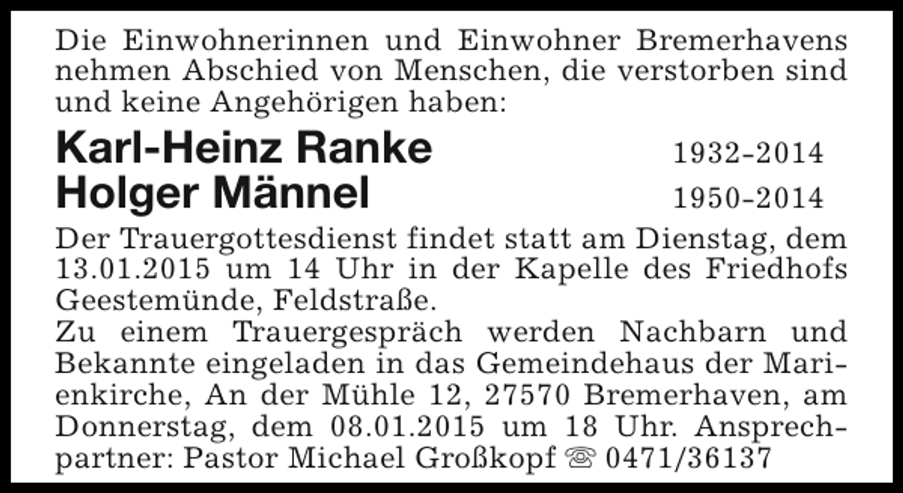 <p>Die Einwohnerinnen und Einwohner Bremerhavens<br />nehmen Abschied von Menschen, die verstorben sind<br />und keine Angehörigen haben:</p><p>Karl-Heinz Ranke<br />Holger Männel</p><p>1932-2014<br />1950-2014<br />Der Trauergottesdienst findet statt am Dienstag, dem<br />13.01.2015 um 14 Uhr in der Kapelle des Friedhofs<br />Geestemünde, Feldstraße.<br />Zu einem Trauergespräch werden Nachbarn und<br />Bekannte eingeladen in das Gemeindehaus der Marienkirche, An der Mühle 12, 27570 Bremerhaven, am<br />Donnerstag, dem 08.01.2015 um 18 Uhr. Ansprechpartner: Pastor Michael Großkopf s 0471/36137</p>
