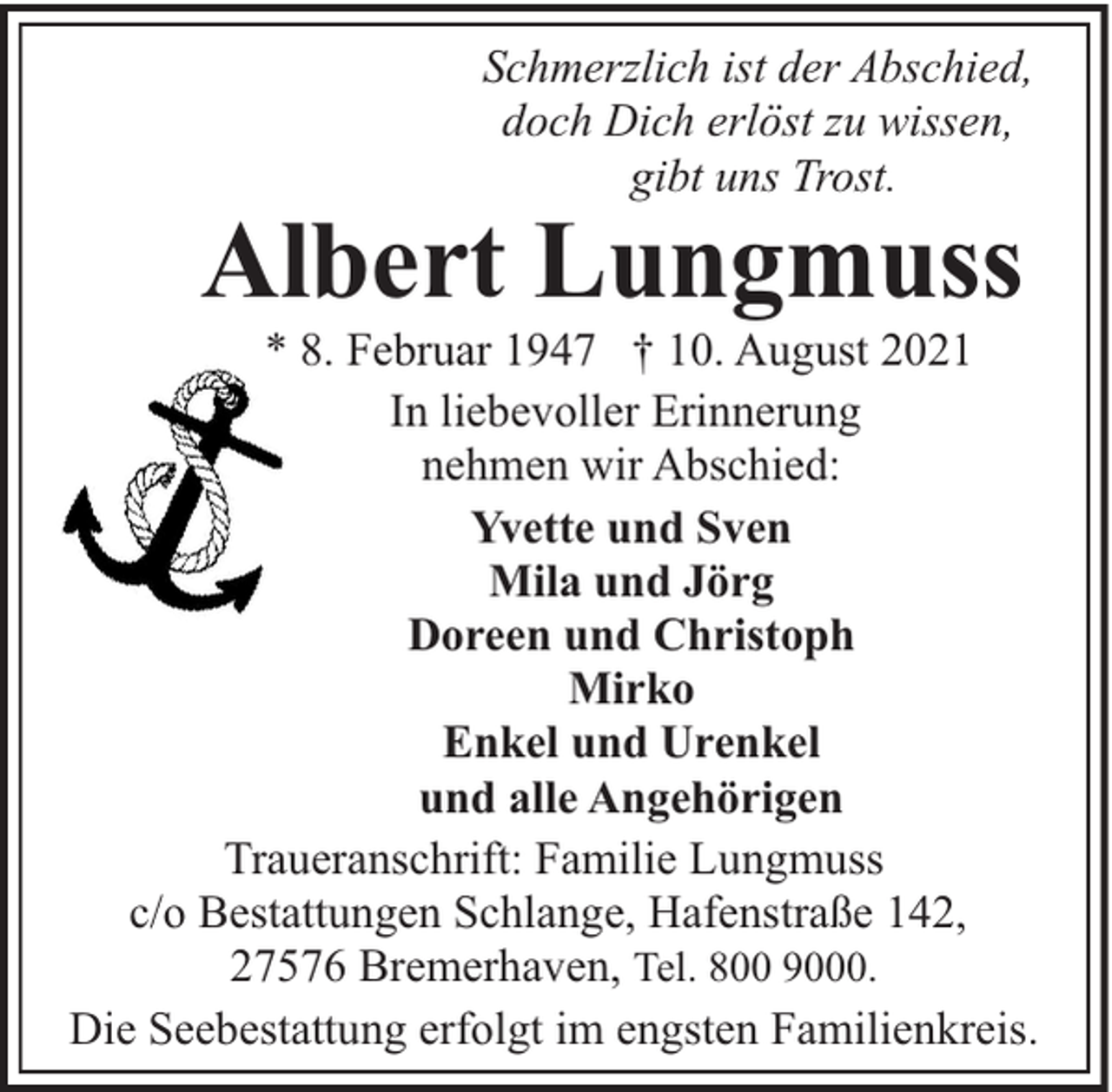 <p>Schmerzlich ist der Abschied,<br />doch Dich erlöst zu wissen,<br />gibt uns Trost.</p><p>Albert Lungmuss</p><p>* 8. Februar 1947 † 10. August 2021<br />In liebevoller Erinnerung<br />nehmen wir Abschied:<br />Yvette und Sven<br />Mila und Jörg<br />Doreen und Christoph<br />Mirko<br />Enkel und Urenkel<br />und alle Angehörigen<br />Traueranschrift: Familie Lungmuss<br />c/o Bestattungen Schlange, Hafenstraße 142,<br />27576 Bremerhaven, Tel. 800 9000.<br />Die Seebestattung erfolgt im engsten Familienkreis.</p>