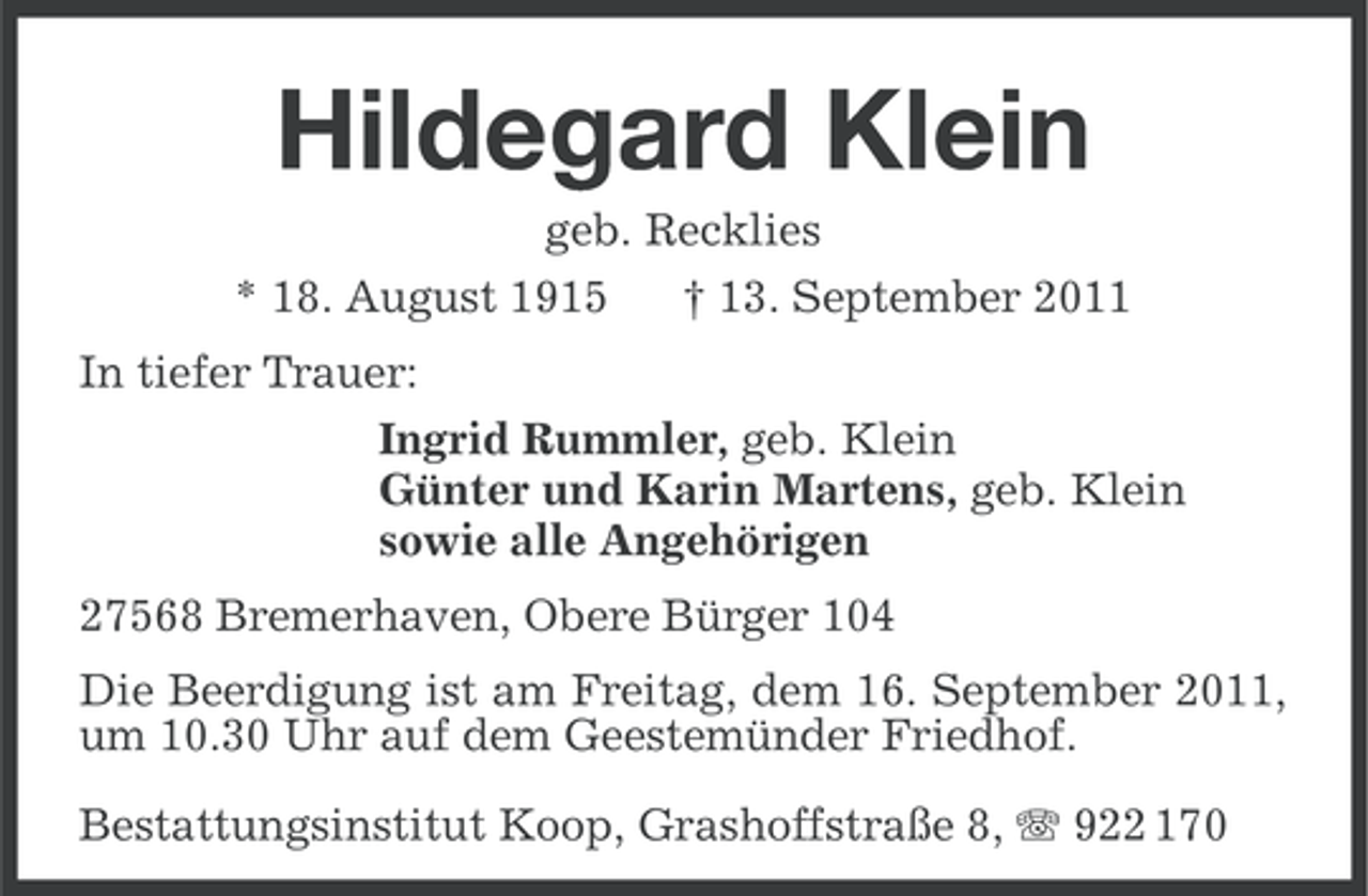 <p>Hildegard Klein<br />geb. Recklies<br />* 18. August 1915<br />† 13. September 2011<br />In tiefer Trauer:<br />Ingrid Rummler, geb. Klein<br />Günter und Karin Martens, geb. Klein<br />sowie alle Angehörigen<br />27568 Bremerhaven, Obere Bürger 104<br />Die Beerdigung ist am Freitag, dem 16. September 2011,<br />um 10.30 Uhr auf dem Geestemünder Friedhof.<br />Bestattungsinstitut Koop, Grashoffstraße 8, 922 170</p>