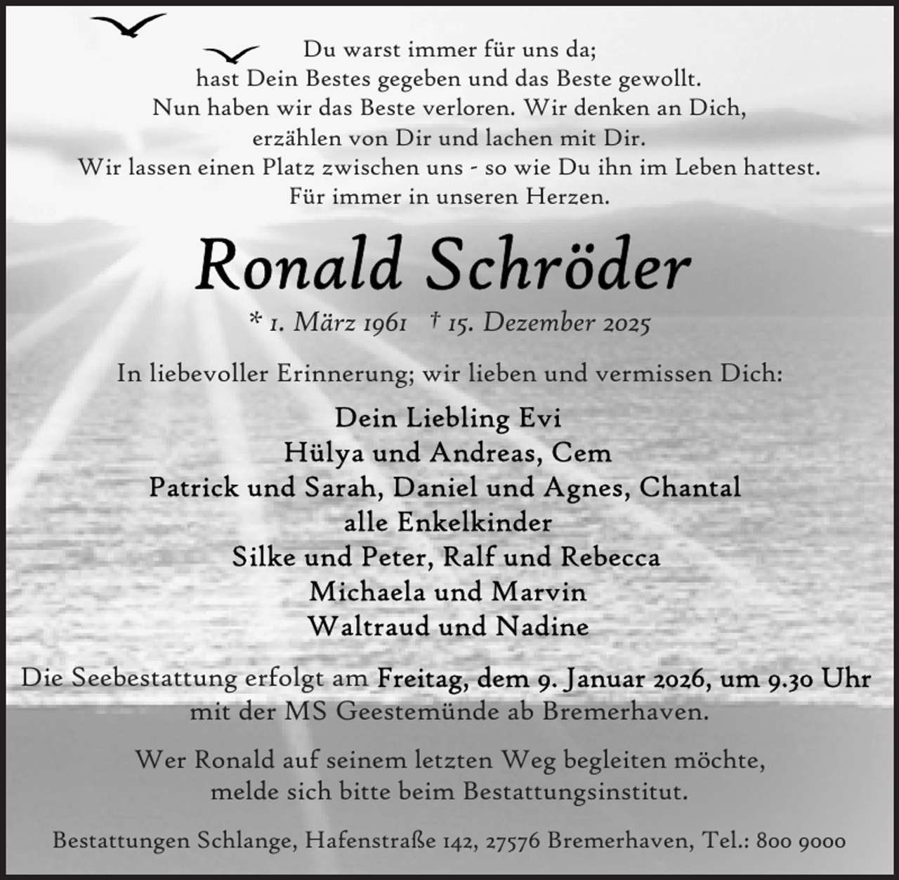 <p>Du warst immer für uns da;<br />hast Dein Bestes gegeben und das Beste gewollt.<br />Nun haben wir das Beste verloren. Wir denken an Dich,<br />erzählen von Dir und lachen mit Dir.<br />Wir lassen einen Platz zwischen uns - so wie Du ihn im Leben hattest.<br />Für immer in unseren Herzen.</p>
<p>* 1. März 1961 † 15. Dezember 2025<br />In liebevoller Erinnerung; wir lieben und vermissen Dich:</p>
<p>Die Seebestattung erfolgt am<br />mit der MS Geestemünde ab Bremerhaven.<br />Wer Ronald auf seinem letzten Weg begleiten möchte,<br />melde sich bitte beim Bestattungsinstitut.<br />Bestattungen Schlange, Hafenstraße 142, 27576 Bremerhaven, Tel.: 800 9000</p>