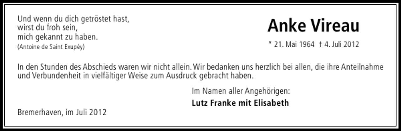 <p>Und wenn du dich getröstet hast,<br />wirst du froh sein,<br />mich gekannt zu haben.<br />(Antoine de Saint Exupéy)</p><p>Anke Vireau<br />* 21. Mai 1964 † 4. Juli 2012</p><p>In den Stunden des Abschieds waren wir nicht allein. Wir bedanken uns herzlich bei allen, die ihre Anteilnahme<br />und Verbundenheit in vielfältiger Weise zum Ausdruck gebracht haben.</p><p>Bremerhaven, im Juli 2012</p><p>Im Namen aller Angehörigen:<br />Lutz Franke mit Elisabeth</p>