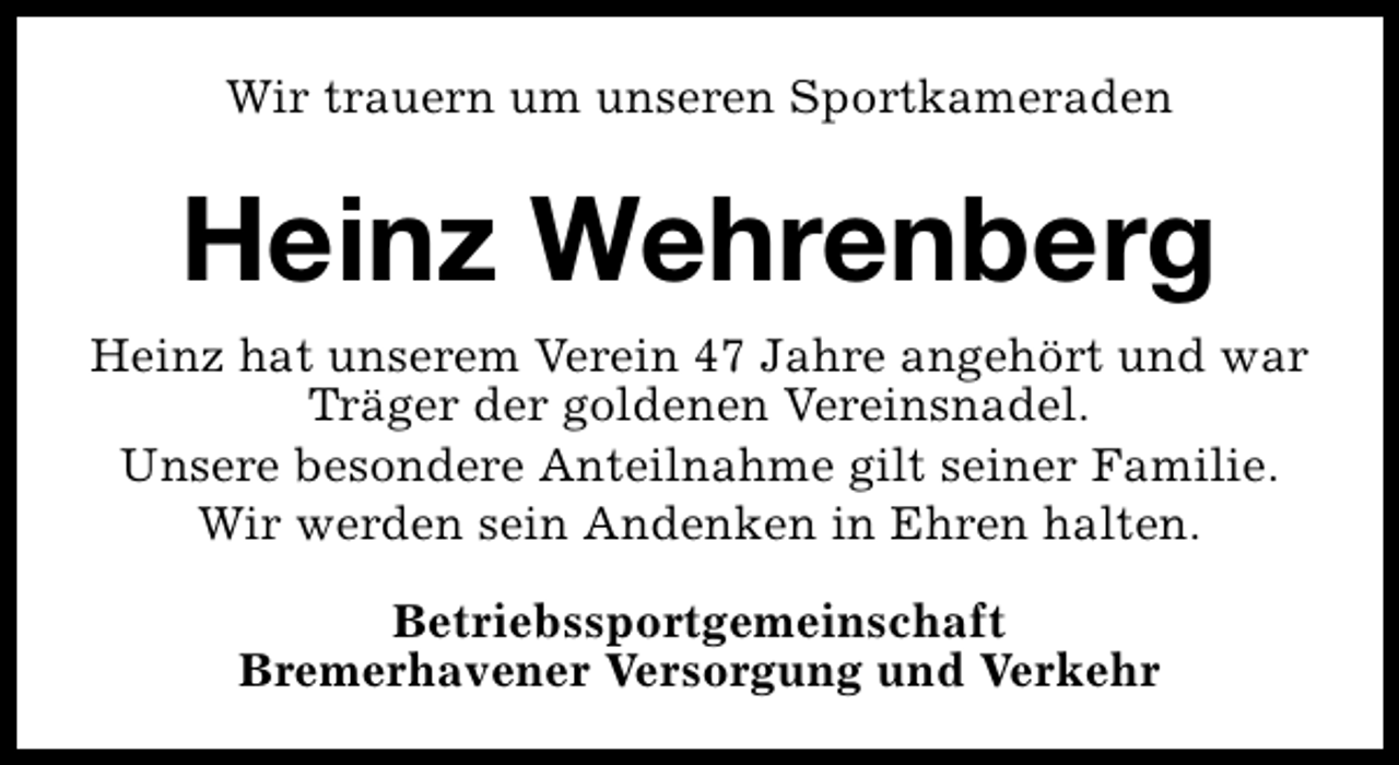 <p>Wir trauern um unseren Sportkameraden</p><p>Heinz Wehrenberg<br />Heinz hat unserem Verein 47 Jahre angehört und war<br />Träger der goldenen Vereinsnadel.<br />Unsere besondere Anteilnahme gilt seiner Familie.<br />Wir werden sein Andenken in Ehren halten.<br />Betriebssportgemeinschaft<br />Bremerhavener Versorgung und Verkehr</p>