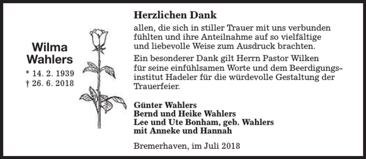 <p>Herzlichen Dank</p><p>Wilma<br />Wahlers<br />* 14. 2. 1939<br />† 26. 6. 2018</p><p>allen, die sich in stiller Trauer mit uns verbunden<br />fühlten und ihre Anteilnahme auf so vielfältige<br />und liebevolle Weise zum Ausdruck brachten.<br />Ein besonderer Dank gilt Herrn Pastor Wilken<br />für seine einfühlsamen Worte und dem Beerdigungsinstitut Hadeler für die würdevolle Gestaltung der<br />Trauerfeier.<br />Günter Wahlers<br />Bernd und Heike Wahlers<br />Lee und Ute Bonham, geb. Wahlers<br />mit Anneke und Hannah<br />Bremerhaven, im Juli 2018</p>