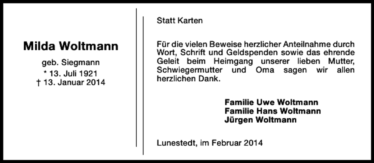 <p>Statt Karten</p><p>Milda Woltmann<br />geb. Siegmann<br />* 13. Juli 1921<br />† 13. Januar 2014</p><p>Für die vielen Beweise herzlicher Anteilnahme durch<br />Wort, Schrift und Geldspenden sowie das ehrende<br />Geleit beim Heimgang unserer lieben Mutter,<br />Schwiegermutter und Oma sagen wir allen<br />herzlichen Dank.<br />Familie Uwe Woltmann<br />Familie Hans Woltmann<br />Jürgen Woltmann<br />Lunestedt, im Februar 2014</p>