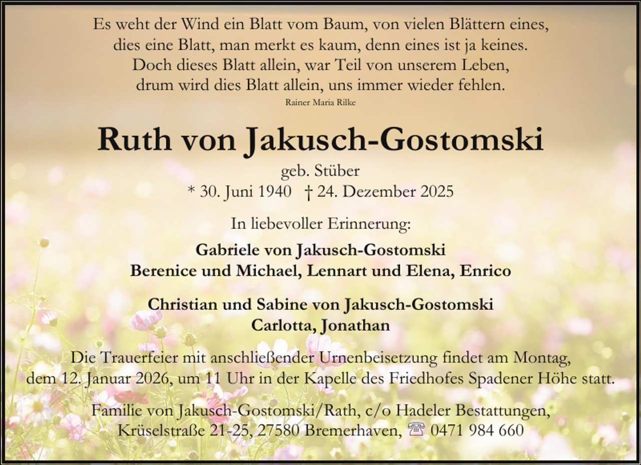 <p>Es weht der Wind ein Blatt vom Baum, von vielen Blättern eines,<br />dies eine Blatt, man merkt es kaum, denn eines ist ja keines.<br />Doch dieses Blatt allein, war Teil von unserem Leben,<br />drum wird dies Blatt allein, uns immer wieder fehlen.<br />Rainer Maria Rilke</p><p>Ruth von Jakusch-Gostomski<br />geb. Stüber<br />* 30. Juni 1940 † 24. Dezember 2025</p><p>In liebevoller Erinnerung:<br />Gabriele von Jakusch-Gostomski<br />Berenice und Michael, Lennart und Elena, Enrico<br />Christian und Sabine von Jakusch-Gostomski<br />Carlotta, Jonathan<br />Die Trauerfeier mit anschließender Urnenbeisetzung findet am Montag,<br />dem 12. Januar 2026, um 11 Uhr in der Kapelle des Friedhofes Spadener Höhe statt.<br />Familie von Jakusch-Gostomski/Rath, c/o Hadeler Bestattungen,<br />Krüselstraße 21-25, 27580 Bremerhaven, ' 0471 984 660</p>