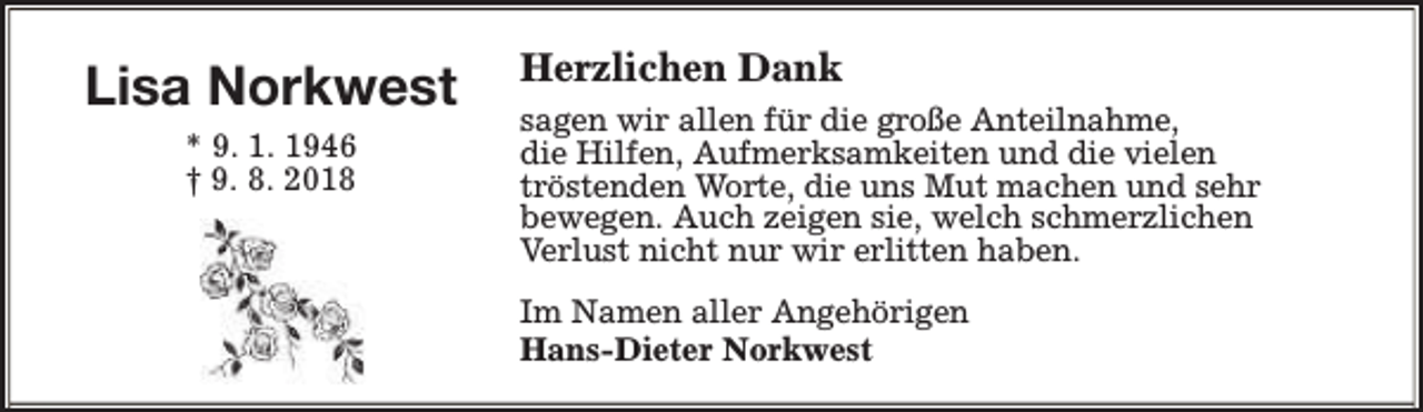 <p>Lisa Norkwest<br />* 9. 1. 1946<br />† 9. 8. 2018</p><p>Herzlichen Dank<br />sagen wir allen für die große Anteilnahme,<br />die Hilfen, Aufmerksamkeiten und die vielen<br />tröstenden Worte, die uns Mut machen und sehr<br />bewegen. Auch zeigen sie, welch schmerzlichen<br />Verlust nicht nur wir erlitten haben.<br />Im Namen aller Angehörigen<br />Hans-Dieter Norkwest</p>