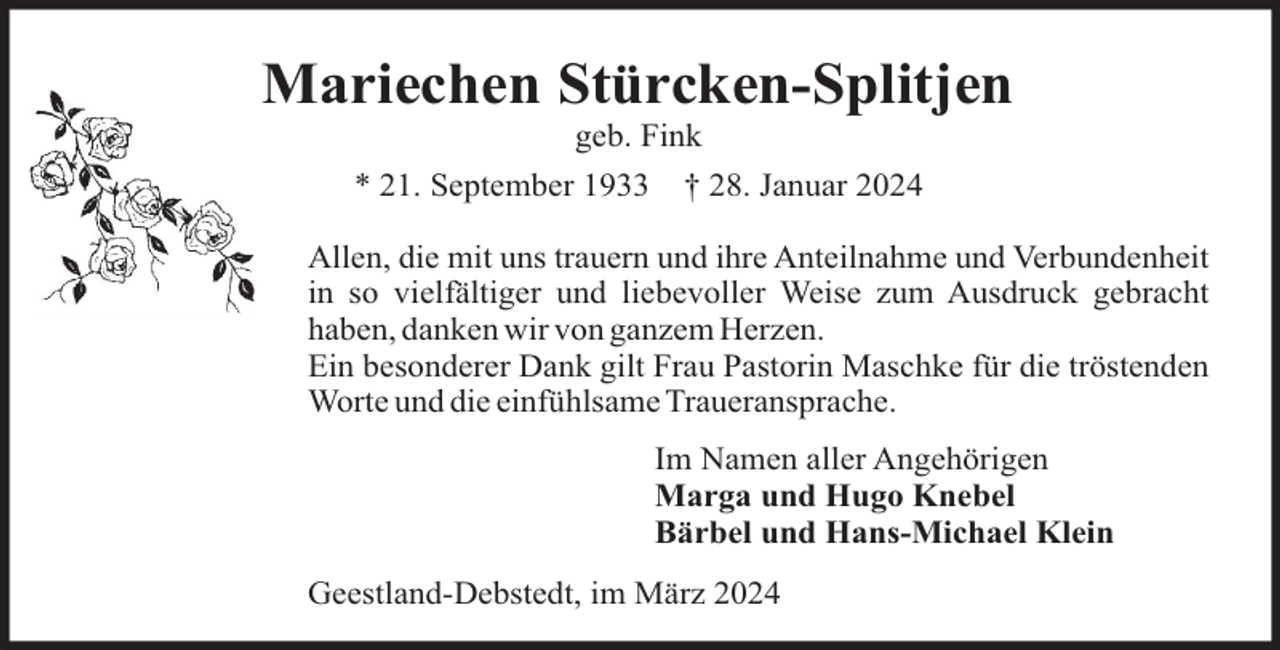 <p>Mariechen Stürcken-Splitjen<br />geb. Fink<br />* 21. September 1933</p><p>† 28. Januar 2024</p><p>Allen, die mit uns trauern und ihre Anteilnahme und Verbundenheit<br />in so vielfältiger und liebevoller Weise zum Ausdruck gebracht<br />haben, danken wir von ganzem Herzen.<br />Ein besonderer Dank gilt Frau Pastorin Maschke für die tröstenden<br />Worte und die einfühlsame Traueransprache.<br />Im Namen aller Angehörigen<br />Marga und Hugo Knebel<br />Bärbel und Hans-Michael Klein<br />Geestland-Debstedt, im März 2024</p>
