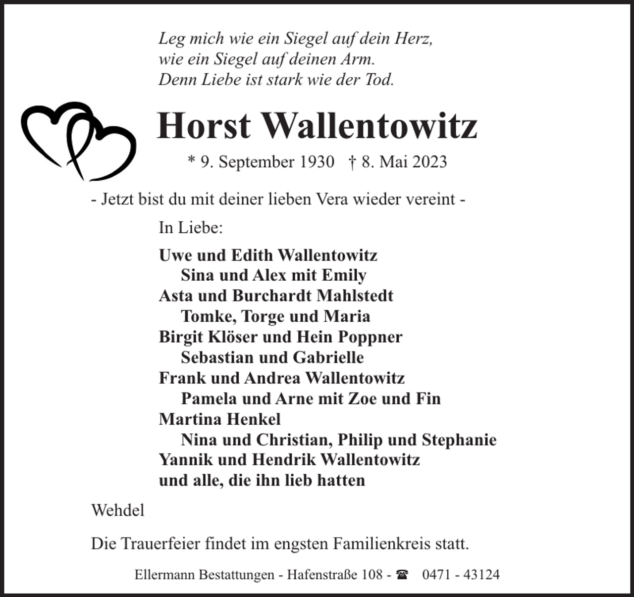<p>Leg mich wie ein Siegel auf dein Herz,<br />wie ein Siegel auf deinen Arm.<br />Denn Liebe ist stark wie der Tod.</p><p>Horst Wallentowitz<br />* 9. September 1930 † 8. Mai 2023</p><p>- Jetzt bist du mit deiner lieben Vera wieder vereint In Liebe:<br />Uwe und Edith Wallentowitz<br />Sina und Alex mit Emily<br />Asta und Burchardt Mahlstedt<br />Tomke, Torge und Maria<br />Birgit Klöser und Hein Poppner<br />Sebastian und Gabrielle<br />Frank und Andrea Wallentowitz<br />Pamela und Arne mit Zoe und Fin<br />Martina Henkel<br />Nina und Christian, Philip und Stephanie<br />Yannik und Hendrik Wallentowitz<br />und alle, die ihn lieb hatten<br />Wehdel<br />Die Trauerfeier findet im engsten Familienkreis statt.<br />Ellermann Bestattungen - Hafenstraße 108 - ( 0471 - 43124</p>
