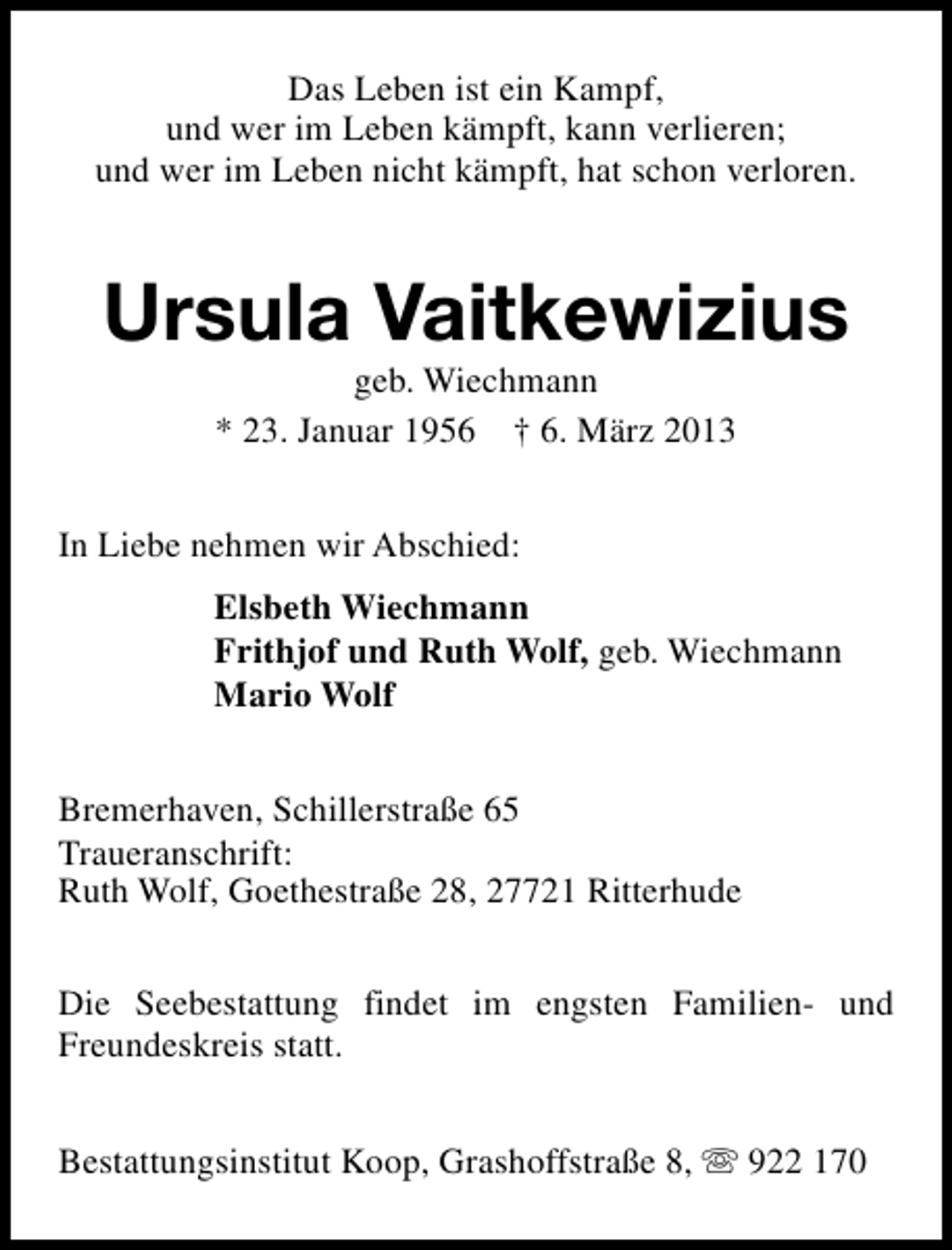 <p>Das Leben ist ein Kampf,<br />und wer im Leben kämpft, kann verlieren;<br />und wer im Leben nicht kämpft, hat schon verloren.</p><p>Ursula Vaitkewizius<br />geb. Wiechmann<br />* 23. Januar 1956 † 6. März 2013</p><p>In Liebe nehmen wir Abschied:<br />Elsbeth Wiechmann<br />Frithjof und Ruth Wolf, geb. Wiechmann<br />Mario Wolf<br />Bremerhaven, Schillerstraße 65<br />Traueranschrift:<br />Ruth Wolf, Goethestraße 28, 27721 Ritterhude<br />Die Seebestattung findet im engsten Familien- und<br />Freundeskreis statt.<br />Bestattungsinstitut Koop, Grashoffstraße 8, s 922 170</p>
