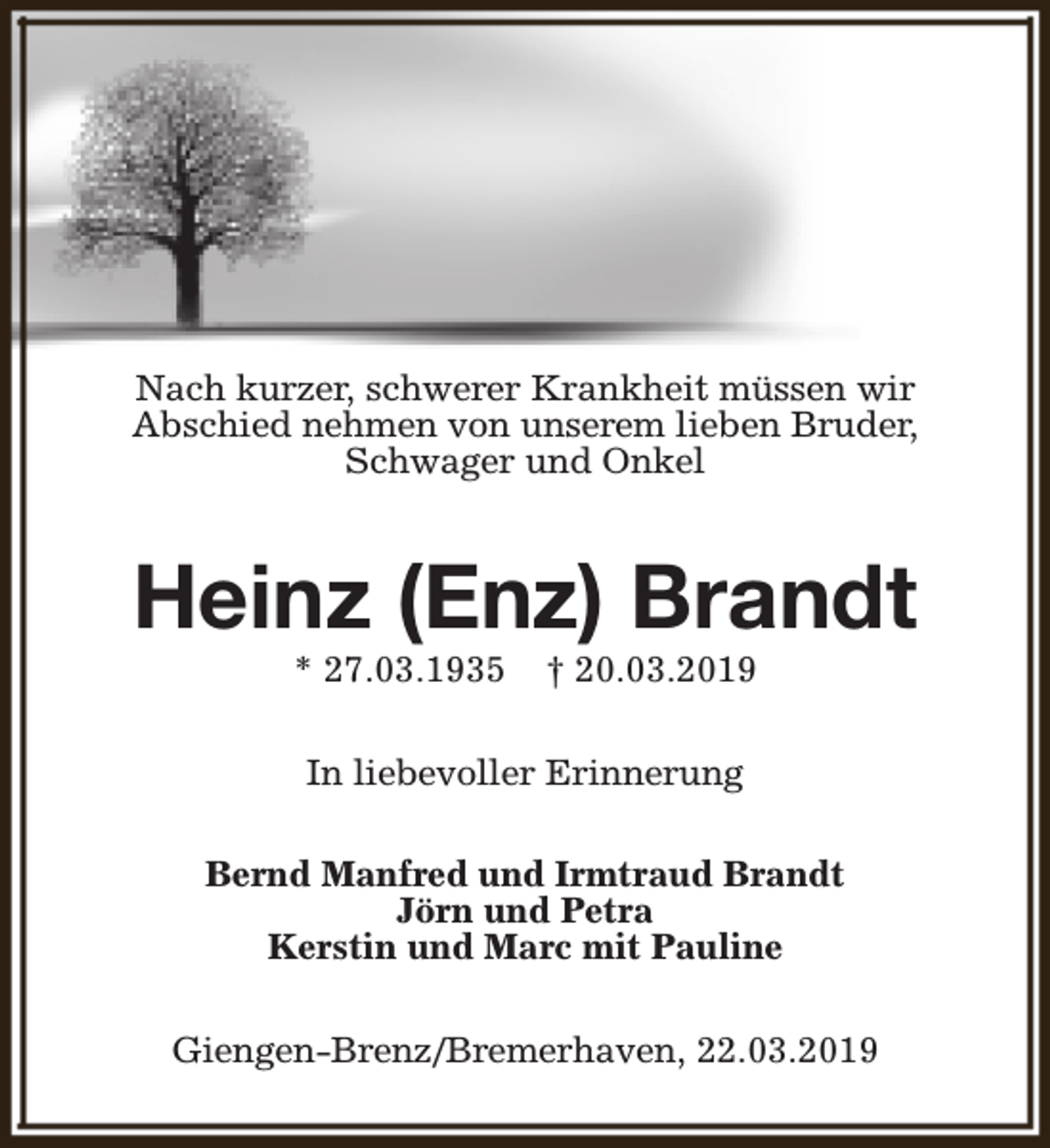 <p>Nach kurzer, schwerer Krankheit müssen wir<br />Abschied nehmen von unserem lieben Bruder,<br />Schwager und Onkel</p><p>Heinz (Enz) Brandt<br />* 27.03.1935</p><p>† 20.03.2019</p><p>In liebevoller Erinnerung<br />Bernd Manfred und Irmtraud Brandt<br />Jörn und Petra<br />Kerstin und Marc mit Pauline<br />Giengen-Brenz/Bremerhaven, 22.03.2019</p>