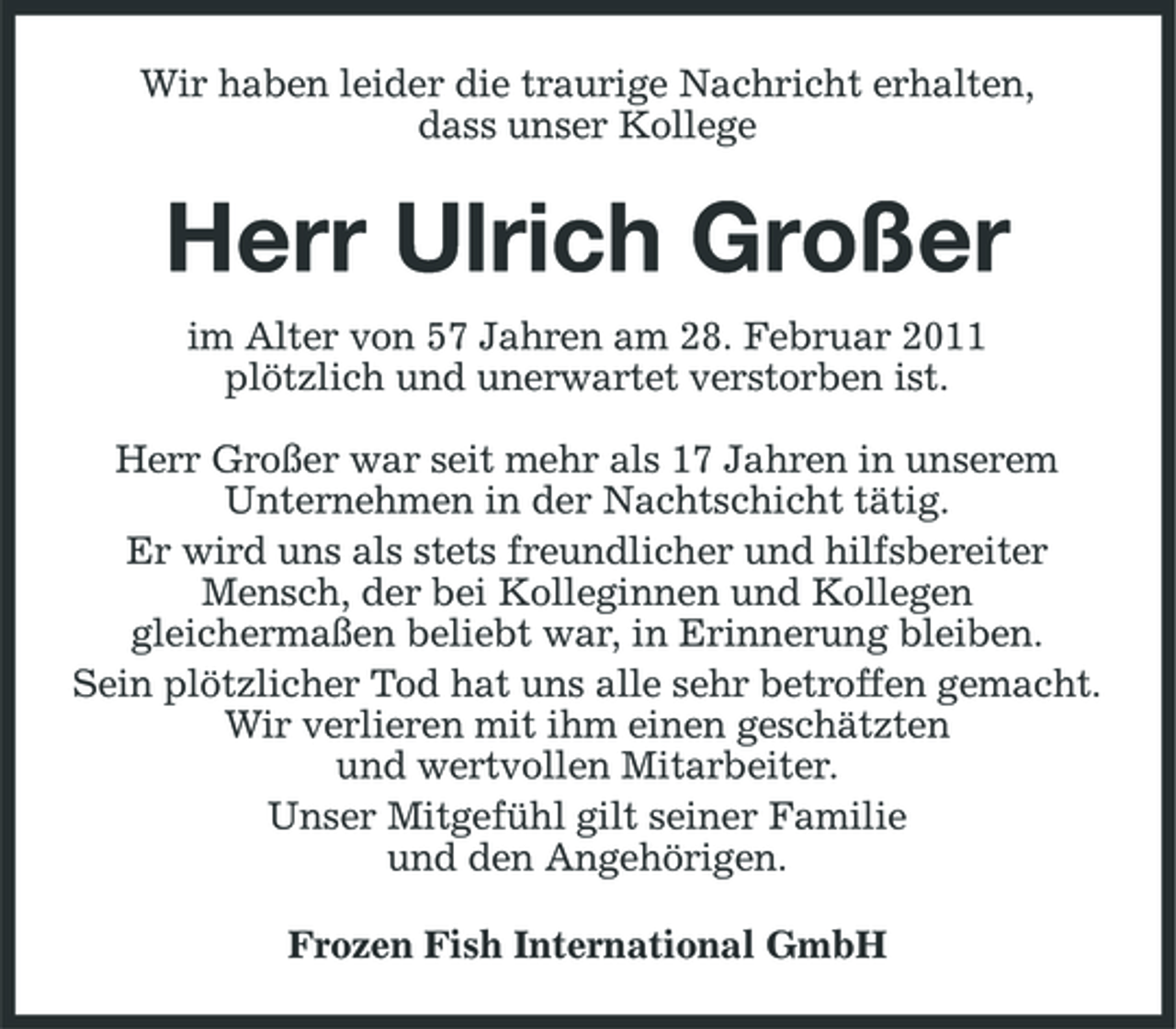 <p>Wir haben leider die traurige Nachricht erhalten, dass unser Kollege</p><p>Herr Ulrich Großer<br />im Alter von 57 Jahren am 28. Februar 2011 plötzlich und unerwartet verstorben ist. Herr Großer war seit mehr als 17 Jahren in unserem Unternehmen in der Nachtschicht tätig. Er wird uns als stets freundlicher und hilfsbereiter Mensch, der bei Kolleginnen und Kollegen gleichermaßen beliebt war, in Erinnerung bleiben. Sein plötzlicher Tod hat uns alle sehr betroffen gemacht. Wir verlieren mit ihm einen geschätzten und wertvollen Mitarbeiter. Unser Mitgefühl gilt seiner Familie und den Angehörigen. Frozen Fish International GmbH</p>