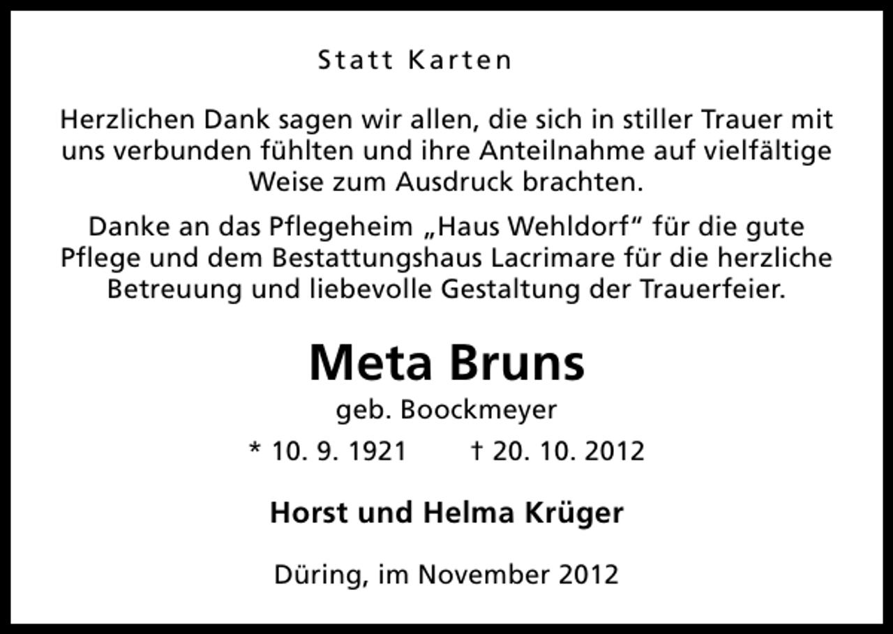<p>Statt Karten<br />Herzlichen Dank sagen wir allen, die sich in stiller Trauer mit<br />uns verbunden fühlten und ihre Anteilnahme auf vielfältige<br />Weise zum Ausdruck brachten.<br />Danke an das Pflegeheim „Haus Wehldorf“ für die gute<br />Pflege und dem Bestattungshaus Lacrimare für die herzliche<br />Betreuung und liebevolle Gestaltung der Trauerfeier.</p><p>Meta Bruns<br />geb. Boockmeyer</p><p>* 10. 9. 1921</p><p>† 20. 10. 2012</p><p>Horst und Helma Krüger<br />Düring, im November 2012</p>