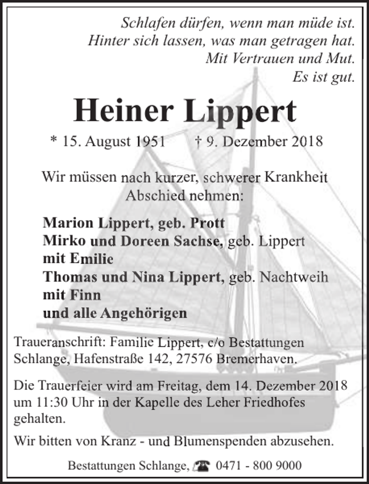 <p>Schlafen dürfen, wenn man müde ist.<br />Hinter sich lassen, was man getragen hat.<br />Mit Vertrauen und Mut.<br />Mut<br />Es ist gut.</p><p>Heiner Lippert</p><p>* 15. August 1951</p><p>† 9. Dezember 2018</p><p>Wir müssen nach kurzer, schwerer Krankheit<br />Abschied nehmen:<br />Marion Lippert, geb. Prott<br />Mirko und Doreen Sachse, geb. Lippert<br />mit Emilie<br />Thomas und Nina Lippert, geb. Nachtweih<br />mit Finn<br />und alle Angehörigen<br />Traaueranschrift: Familie Lippert, c/o Bestattungen<br />Sch<br />hlange, Hafenstraße 142, 27576 Bremerhaven.<br />Diee Trauerfeier wird am Freitag, dem 14. Dezember 2018<br />um<br />m 11:30 Uhr in der Kapelle des Leher Friedhofes<br />geh<br />halten.<br />Wiir bitten von Kranz - und Blumenspenden<br />p<br />abzusehen.<br />Bestattungen Schlange,</p><p>0471 - 800 9000</p>
