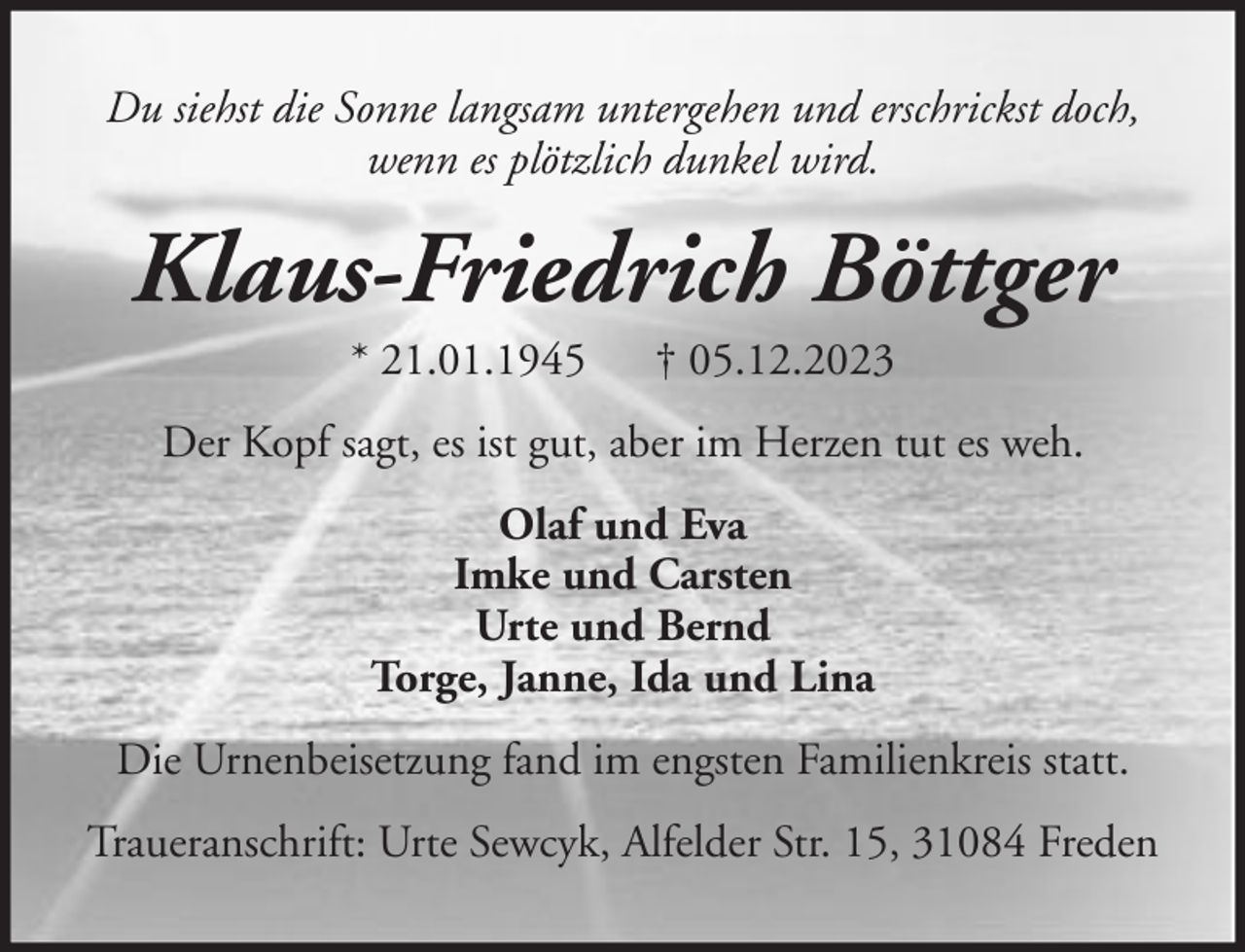<p>Du siehst die Sonne langsam untergehen und erschrickst doch,<br />wenn es plötzlich dunkel wird.</p><p>Klaus-Friedrich Böttger<br />* 21.01.1945</p><p>† 05.12.2023</p><p>Der Kopf sagt, es ist gut, aber im Herzen tut es weh.<br />Olaf und Eva<br />Imke und Carsten<br />Urte und Bernd<br />Torge, Janne, Ida und Lina<br />Die Urnenbeisetzung fand im engsten Familienkreis statt.<br />Traueranschrift: Urte Sewcyk, Alfelder Str. 15, 31084 Freden</p>