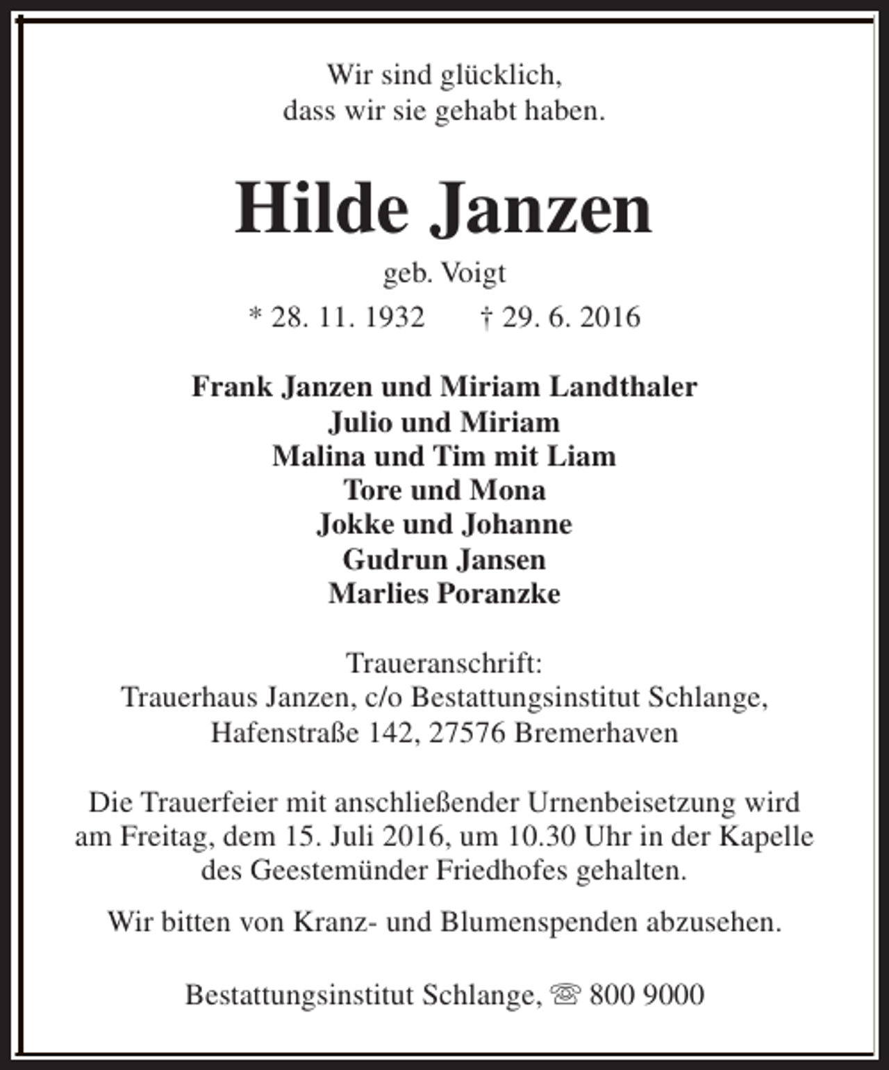 <p>Wir sind glücklich,<br />dass wir sie gehabt haben.</p><p>Hilde Janzen<br />geb. Voigt<br />* 28. 11. 1932<br />† 29. 6. 2016</p><p>Frank Janzen und Miriam Landthaler<br />Julio und Miriam<br />Malina und Tim mit Liam<br />Tore und Mona<br />Jokke und Johanne<br />Gudrun Jansen<br />Marlies Poranzke<br />Traueranschrift:<br />Trauerhaus Janzen, c/o Bestattungsinstitut Schlange,<br />Hafenstraße 142, 27576 Bremerhaven<br />Die Trauerfeier mit anschließender Urnenbeisetzung wird<br />am Freitag, dem 15. Juli 2016, um 10.30 Uhr in der Kapelle<br />des Geestemünder Friedhofes gehalten.<br />Wir bitten von Kranz- und Blumenspenden abzusehen.<br />Bestattungsinstitut Schlange, s 800 9000</p>