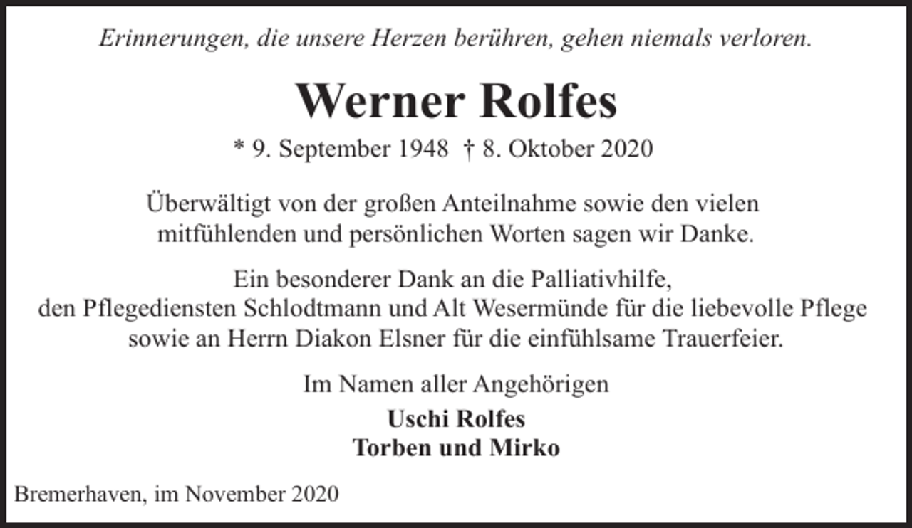 <p>Erinnerungen, die unsere Herzen berühren, gehen niemals verloren.</p><p>Werner Rolfes</p><p>* 9. September 1948 † 8. Oktober 2020<br />Überwältigt von der großen Anteilnahme sowie den vielen<br />mitfühlenden und persönlichen Worten sagen wir Danke.<br />Ein besonderer Dank an die Palliativhilfe,<br />den Pflegediensten Schlodtmann und Alt Wesermünde für die liebevolle Pflege<br />sowie an Herrn Diakon Elsner für die einfühlsame Trauerfeier.<br />Im Namen aller Angehörigen<br />Uschi Rolfes<br />Torben und Mirko<br />Bremerhaven, im November 2020</p>