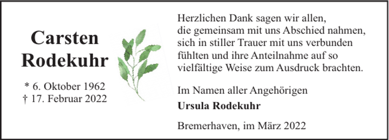 <p>Carsten<br />Rodekuhr<br />* 6. Oktober 1962<br />† 17. Februar 2022</p><p>Herzlichen Dank sagen wir allen,<br />die gemeinsam mit uns Abschied nahmen,<br />sich in stiller Trauer mit uns verbunden<br />fühlten und ihre Anteilnahme auf so<br />vielfältige Weise zum Ausdruck brachten.<br />Im Namen aller Angehörigen<br />Ursula Rodekuhr<br />Bremerhaven, im März 2022</p>