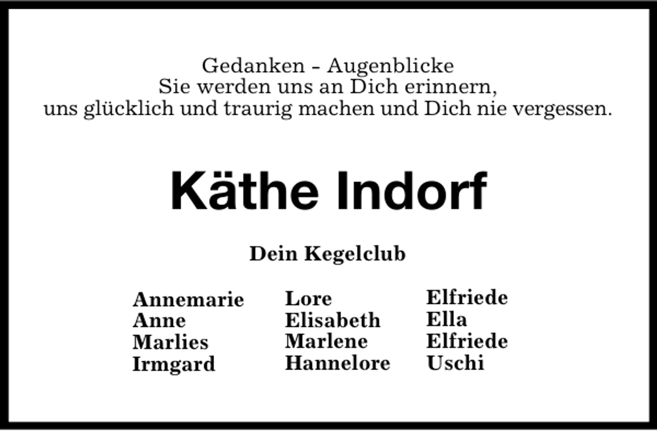 <p>Gedanken - Augenblicke<br />Sie werden uns an Dich erinnern,<br />uns glücklich und traurig machen und Dich nie vergessen.</p><p>Käthe Indorf<br />Dein Kegelclub<br />Annemarie<br />Anne<br />Marlies<br />Irmgard</p><p>Lore<br />Elisabeth<br />Marlene<br />Hannelore</p><p>Elfriede<br />Ella<br />Elfriede<br />Uschi</p>