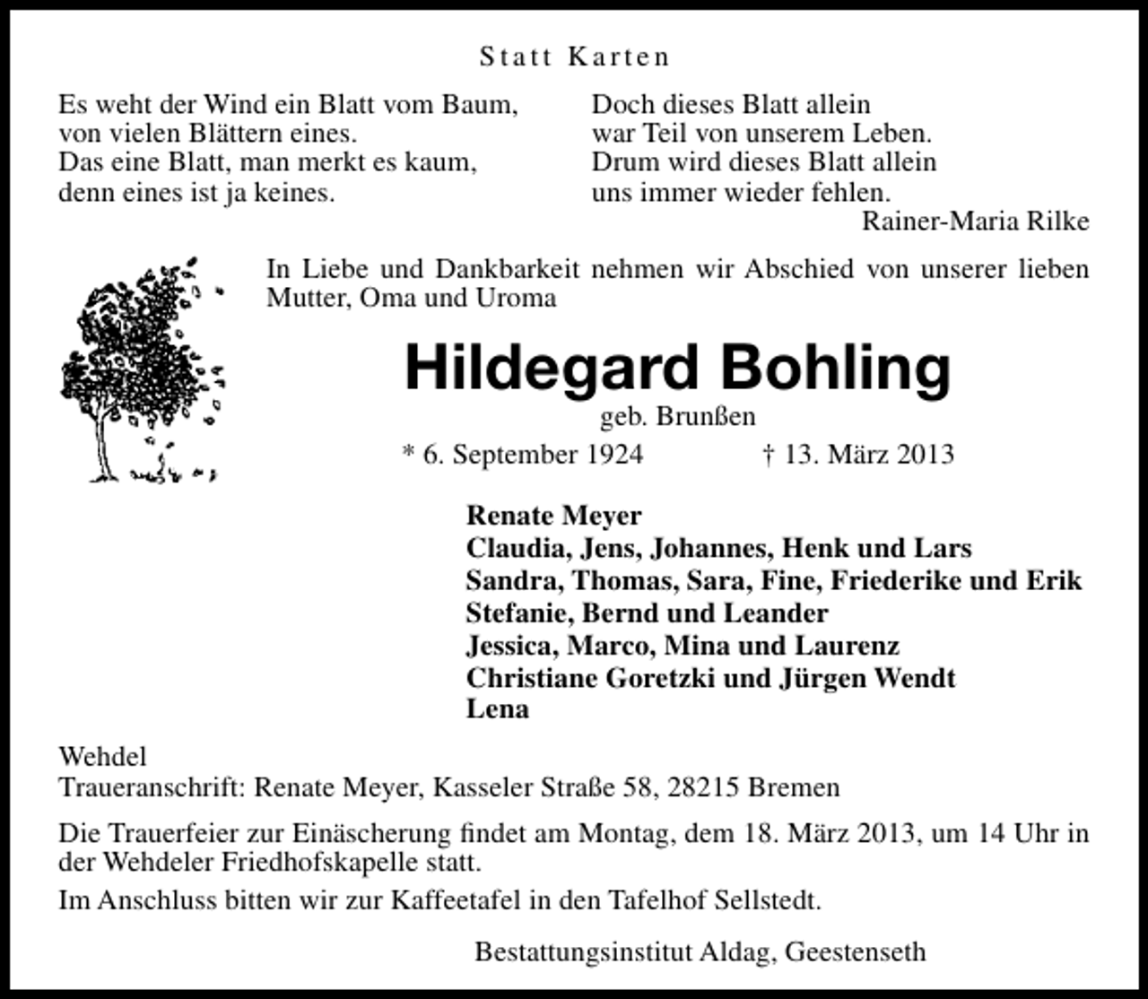 <p>Statt Karten<br />Es weht der Wind ein Blatt vom Baum,<br />von vielen Blättern eines.<br />Das eine Blatt, man merkt es kaum,<br />denn eines ist ja keines.</p><p>Doch dieses Blatt allein<br />war Teil von unserem Leben.<br />Drum wird dieses Blatt allein<br />uns immer wieder fehlen.<br />Rainer-Maria Rilke</p><p>In Liebe und Dankbarkeit nehmen wir Abschied von unserer lieben<br />Mutter, Oma und Uroma</p><p>Hildegard Bohling</p><p>geb. Brunßen<br />* 6. September 1924<br />† 13. März 2013<br />Renate Meyer<br />Claudia, Jens, Johannes, Henk und Lars<br />Sandra, Thomas, Sara, Fine, Friederike und Erik<br />Stefanie, Bernd und Leander<br />Jessica, Marco, Mina und Laurenz<br />Christiane Goretzki und Jürgen Wendt<br />Lena<br />Wehdel<br />Traueranschrift: Renate Meyer, Kasseler Straße 58, 28215 Bremen<br />Die Trauerfeier zur Einäscherung ﬁndet am Montag, dem 18. März 2013, um 14 Uhr in<br />der Wehdeler Friedhofskapelle statt.<br />Im Anschluss bitten wir zur Kaffeetafel in den Tafelhof Sellstedt.<br />Bestattungsinstitut Aldag, Geestenseth</p>