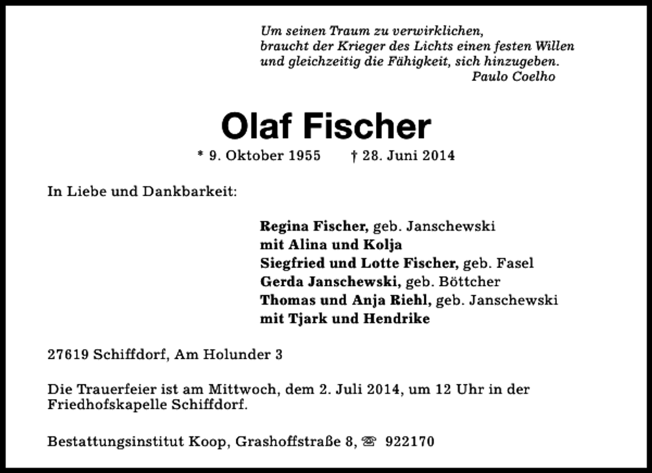 <p>Um seinen Traum zu verwirklichen,<br />braucht der Krieger des Lichts einen festen Willen<br />und gleichzeitig die Fähigkeit, sich hinzugeben.<br />Paulo Coelho</p><p>Olaf Fischer</p><p>* 9. Oktober 1955</p><p>† 28. Juni 2014</p><p>In Liebe und Dankbarkeit:<br />Regina Fischer, geb. Janschewski<br />mit Alina und Kolja<br />Siegfried und Lotte Fischer, geb. Fasel<br />Gerda Janschewski, geb. Böttcher<br />Thomas und Anja Riehl, geb. Janschewski<br />mit Tjark und Hendrike<br />27619 Schiffdorf, Am Holunder 3<br />Die Trauerfeier ist am Mittwoch, dem 2. Juli 2014, um 12 Uhr in der<br />Friedhofskapelle Schiffdorf.<br />Bestattungsinstitut Koop, Grashoffstraße 8, s 922170</p>
