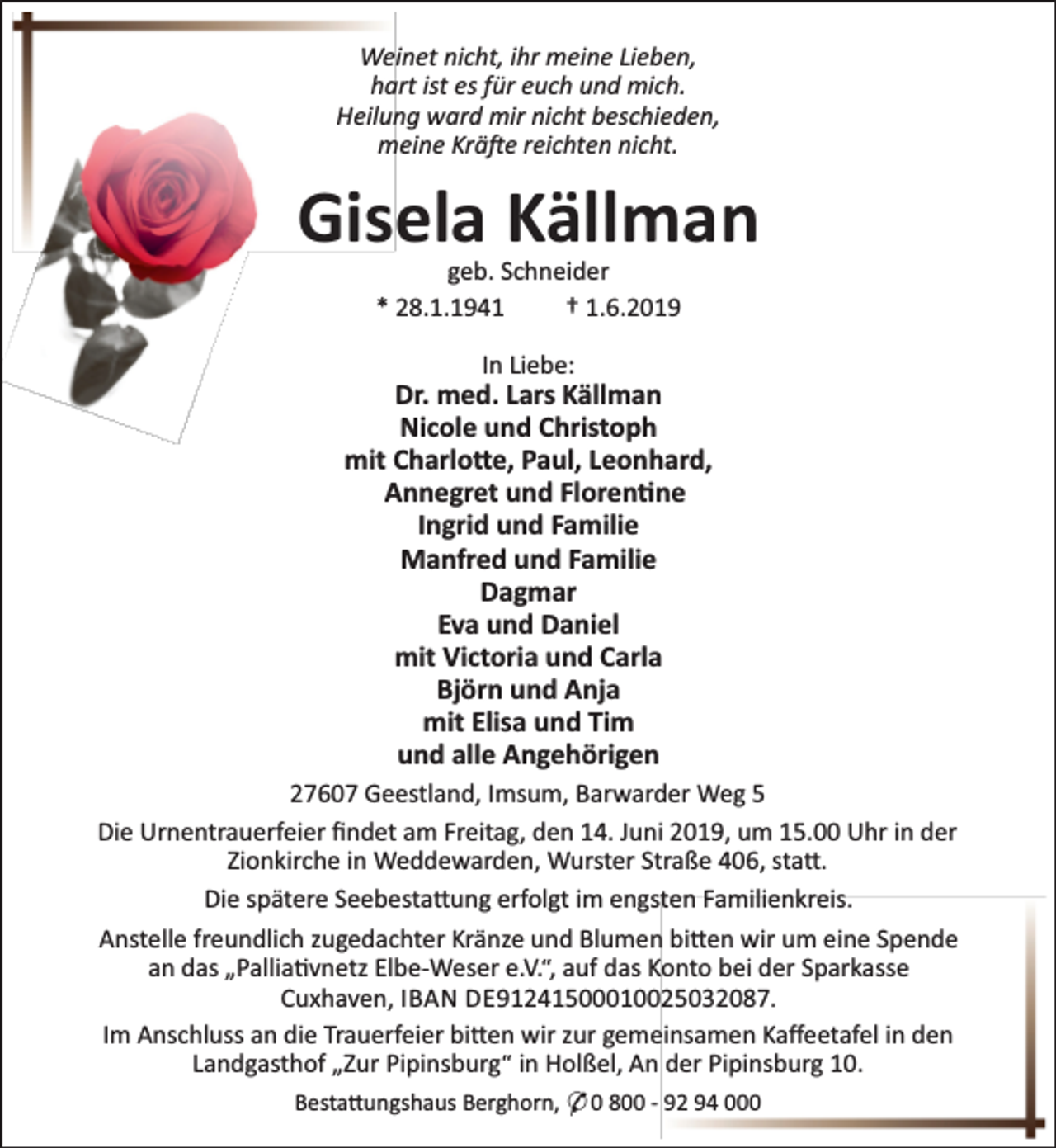 <p>Weinet nicht, ihr meine Lieben,<br />hart ist es für euch und mich.<br />Heilung ward mir nicht beschieden,<br />meine Krä e reichten nicht.</p><p>Gisela Källman<br />geb. Schneider<br />* 28.1.1941<br />† 1.6.2019<br />In Liebe:</p><p>Dr. med. Lars Källman<br />Nicole und Christoph<br />mit Charlo e, Paul, Leonhard,<br />Annegret und Floren ne<br />Ingrid und Familie<br />Manfred und Familie<br />Dagmar<br />Eva und Daniel<br />mit Victoria und Carla<br />Björn und Anja<br />mit Elisa und Tim<br />und alle Angehörigen<br />27607 Geestland, Imsum, Barwarder Weg 5<br />Die Urnentrauerfeier ﬁndet am Freitag, den 14. Juni 2019, um 15.00 Uhr in der<br />Zionkirche in Weddewarden, Wurster Straße 406, sta .<br />Die spätere Seebesta ung erfolgt im engsten Familienkreis.<br />Anstelle freundlich zugedachter Kränze und Blumen bi en wir um eine Spende<br />an das „Pallia vnetz Elbe-Weser e.V.“, auf das Konto bei der Sparkasse<br />Cuxhaven, IBAN DE91241500010025032087.<br />Im Anschluss an die Trauerfeier bi en wir zur gemeinsamen Kaﬀeetafel in den<br />Landgasthof „Zur Pipinsburg“ in Holßel, An der Pipinsburg 10.<br />Besta ungshaus Berghorn, * 0 800 - 92 94 000</p>