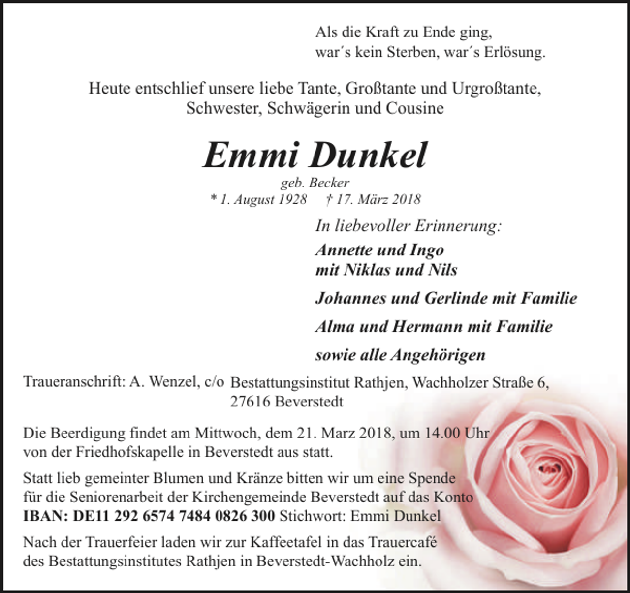 <p>Als die Kraft zu Ende ging,<br />war´s kein Sterben, war´s Erlösung.</p><p>Heute entschlief unsere liebe Tante, Großtante und Urgroßtante,<br />Schwester, Schwägerin und Cousine</p><p>Emmi Dunkel<br />geb. Becker<br />* 1. August 1928 † 17. März 2018</p><p>In liebevoller Erinnerung:<br />Annette und Ingo<br />mit Niklas und Nils<br />Johannes und Gerlinde mit Familie<br />Alma und Hermann mit Familie<br />sowie alle Angehörigen<br />Traueranschrift: A. Wenzel, c/o Bestattungsinstitut Rathjen, Wachholzer Straße 6,<br />27616 Beverstedt<br />Die Beerdigung findet am Mittwoch, dem 21. Marz 2018, um 14.00 Uhr<br />von der Friedhofskapelle in Beverstedt aus statt.<br />Statt lieb gemeinter Blumen und Kränze bitten wir um eine Spende<br />für die Seniorenarbeit der Kirchengemeinde Beverstedt auf das Konto<br />IBAN: DE11 292 6584 0826 300 Stichwort: Emmi Dunkel<br />Nach der Trauerfeier laden wir zur Kaffeetafel in das Trauercafé<br />des Bestattungsinstitutes Rathjen in Beverstedt-Wachholz ein.</p>