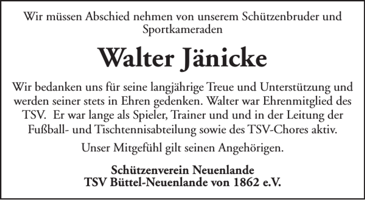 <p>Wir müssen Abschied nehmen von unserem Schützenbruder und<br />Sportkameraden</p><p>Walter Jänicke<br />Wir bedanken uns für seine langjährige Treue und Unterstützung und<br />werden seiner stets in Ehren gedenken. Walter war Ehrenmitglied des<br />TSV. Er war lange als Spieler, Trainer und und in der Leitung der<br />Fußball- und Tischtennisabteilung sowie des TSV-Chores aktiv.<br />Unser Mitgefühl gilt seinen Angehörigen.<br />Schützenverein Neuenlande<br />TSV Büttel-Neuenlande von 1862 e.V.</p>