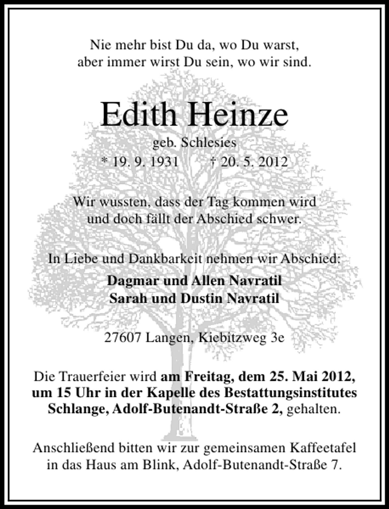 <p>Nie mehr bist Du da, wo Du warst,<br />aber immer wirst Du sein, wo wir sind.</p><p>Edith Heinze<br />geb. Schlesies<br />* 19. 9. 1931<br />† 20. 5. 2012</p><p>Wir wussten, dass der Tag kommen wird<br />und doch fällt der Abschied schwer.<br />In Liebe und Dankbarkeit nehmen wir Abschied:<br />Dagmar und Allen Navratil<br />Sarah und Dustin Navratil<br />27607 Langen, Kiebitzweg 3e<br />Die Trauerfeier wird am Freitag, dem 25. Mai 2012,<br />um 15 Uhr in der Kapelle des Bestattungsinstitutes<br />Schlange, Adolf-Butenandt-Straße 2, gehalten.<br />Anschließend bitten wir zur gemeinsamen Kaffeetafel<br />in das Haus am Blink, Adolf-Butenandt-Straße 7.</p>