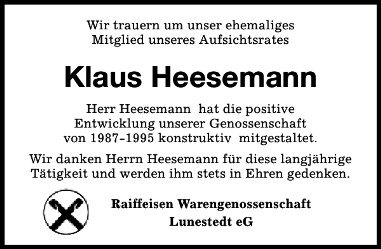 <p>Wir trauern um unser ehemaliges<br />Mitglied unseres Aufsichtsrates</p><p>Klaus Heesemann<br />Herr Heesemann hat die positive<br />Entwicklung unserer Genossenschaft<br />von 1987-1995 konstruktiv mitgestaltet.<br />Wir danken Herrn Heesemann für diese langjährige<br />Tätigkeit und werden ihm stets in Ehren gedenken.<br />Raiffeisen Warengenossenschaft<br />Lunestedt eG</p>