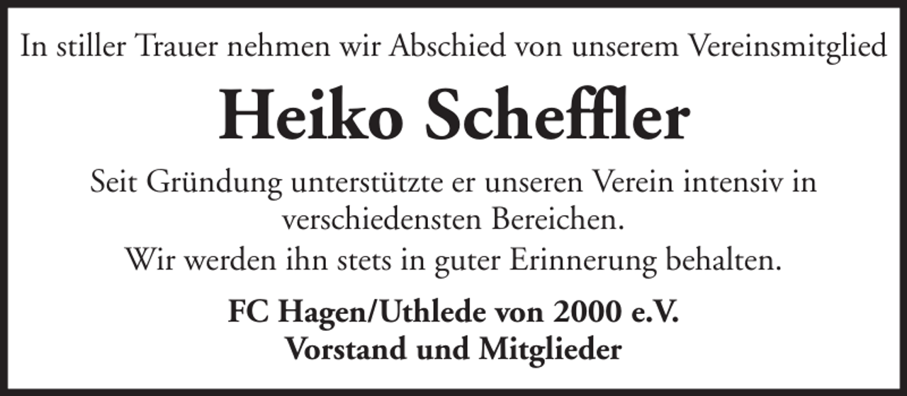 <p>In stiller Trauer nehmen wir Abschied von unserem Vereinsmitglied</p><p>Heiko Scheffler<br />Seit Gründung unterstützte er unseren Verein intensiv in<br />verschiedensten Bereichen.<br />Wir werden ihn stets in guter Erinnerung behalten.<br />FC Hagen/Uthlede von 2000 e.V.<br />Vorstand und Mitglieder</p>