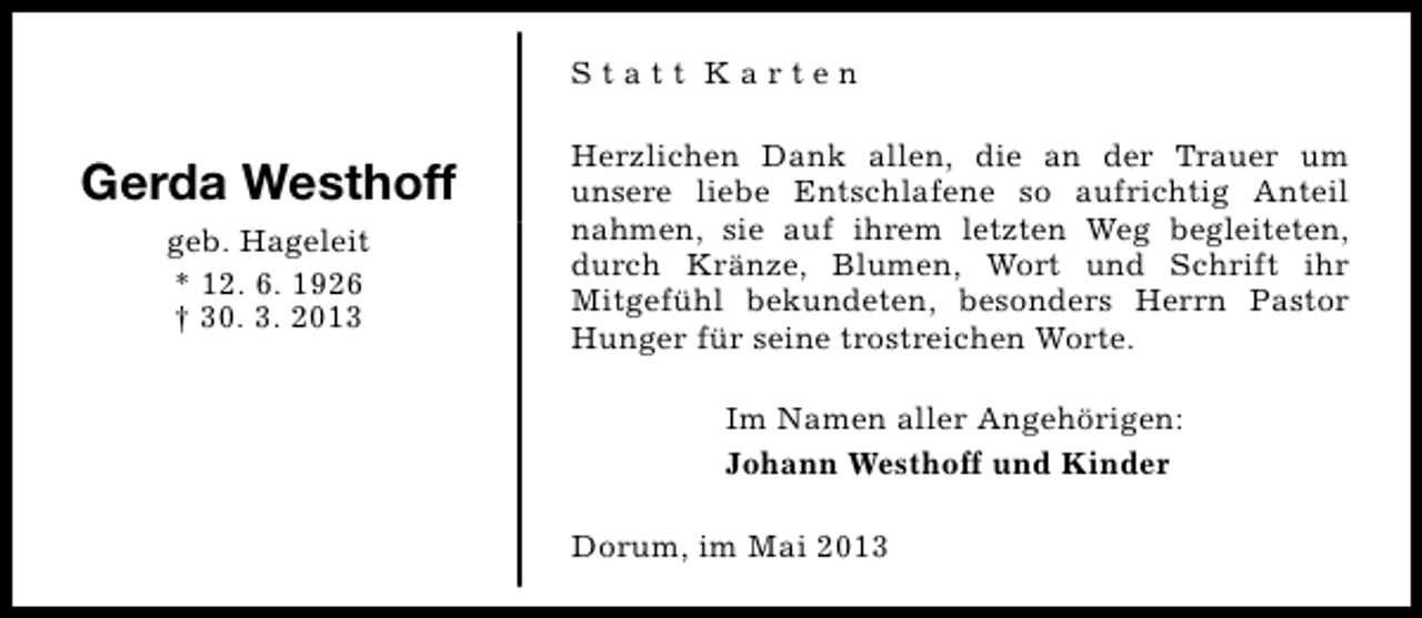 <p>Statt Karten</p><p>Gerda Westhoff<br />geb. Hageleit<br />* 12. 6. 1926<br />† 30. 3. 2013</p><p>Herzlichen Dank allen, die an der Trauer um<br />unsere liebe Entschlafene so aufrichtig Anteil<br />nahmen, sie auf ihrem letzten Weg begleiteten,<br />durch Kränze, Blumen, Wort und Schrift ihr<br />Mitgefühl bekundeten, besonders Herrn Pastor<br />Hunger für seine trostreichen Worte.<br />Im Namen aller Angehörigen:<br />Johann Westhoff und Kinder<br />Dorum, im Mai 2013</p>