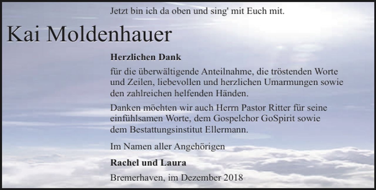 <p>Jetzt bin ich da oben und sing' mit Euch mit.</p>
<p>Kai Moldenhauer<br />Herzlichen Dank<br />für die überwältigende Anteilnahme, die tröstenden Worte<br />und Zeilen, liebevollen und herzlichen Umarmungen sowie<br />den zahlreichen helfenden Händen.<br />Danken möchten wir auch Herrn Pastor Ritter für seine<br />einfühlsamen Worte, dem Gospelchor GoSpirit sowie<br />dem Bestattungsinstitut Ellermann.<br />Im Namen aller Angehörigen<br />Rachel und Laura<br />Bremerhaven, im Dezember 2018</p>