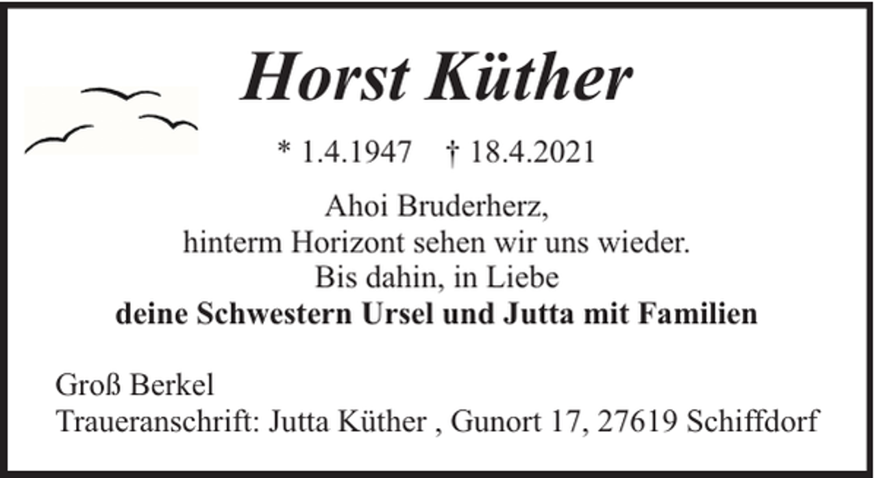 <p>Horst Küther<br />* 1.4.1947 † 18.4.2021<br />Ahoi Bruderherz,<br />hinterm Horizont sehen wir uns wieder.<br />Bis dahin, in Liebe<br />deine Schwestern Ursel und Jutta mit Familien<br />Groß Berkel<br />Traueranschrift: Jutta Küther , Gunort 17, 27619 Schiffdorf</p>