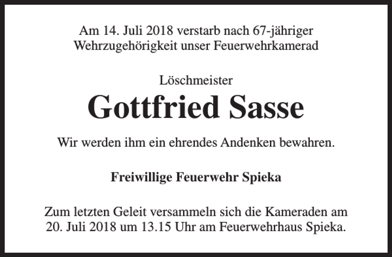 <p>Am 14. Juli 2018 verstarb nach 67-jähriger<br />Wehrzugehörigkeit unser Feuerwehrkamerad<br />Löschmeister</p><p>Gottfried Sasse<br />Wir werden ihm ein ehrendes Andenken bewahren.<br />Freiwillige Feuerwehr Spieka<br />Zum letzten Geleit versammeln sich die Kameraden am<br />20. Juli 2018 um 13.15 Uhr am Feuerwehrhaus Spieka.</p>