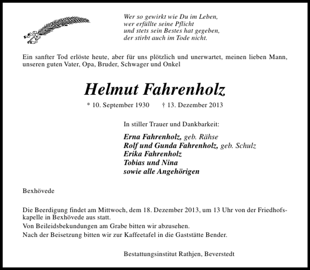 <p>Wer so gewirkt wie Du im Leben,<br />wer erfüllte seine Pflicht<br />und stets sein Bestes hat gegeben,<br />der stirbt auch im Tode nicht.<br />Ein sanfter Tod erlöste heute, aber für uns plötzlich und unerwartet, meinen lieben Mann,<br />unseren guten Vater, Opa, Bruder, Schwager und Onkel</p><p>Helmut Fahrenholz<br />* 10. September 1930</p><p>† 13. Dezember 2013</p><p>In stiller Trauer und Dankbarkeit:</p><p>Erna Fahrenholz, geb. Rähse<br />Rolf und Gunda Fahrenholz, geb. Schulz<br />Erika Fahrenholz<br />Tobias und Nina<br />sowie alle Angehörigen<br />Bexhövede<br />Die Beerdigung findet am Mittwoch, dem 18. Dezember 2013, um 13 Uhr von der Friedhofskapelle in Bexhövede aus statt.<br />Von Beileidsbekundungen am Grabe bitten wir abzusehen.<br />Nach der Beisetzung bitten wir zur Kaffeetafel in die Gaststätte Bender.<br />Bestattungsinstitut Rathjen, Beverstedt</p>