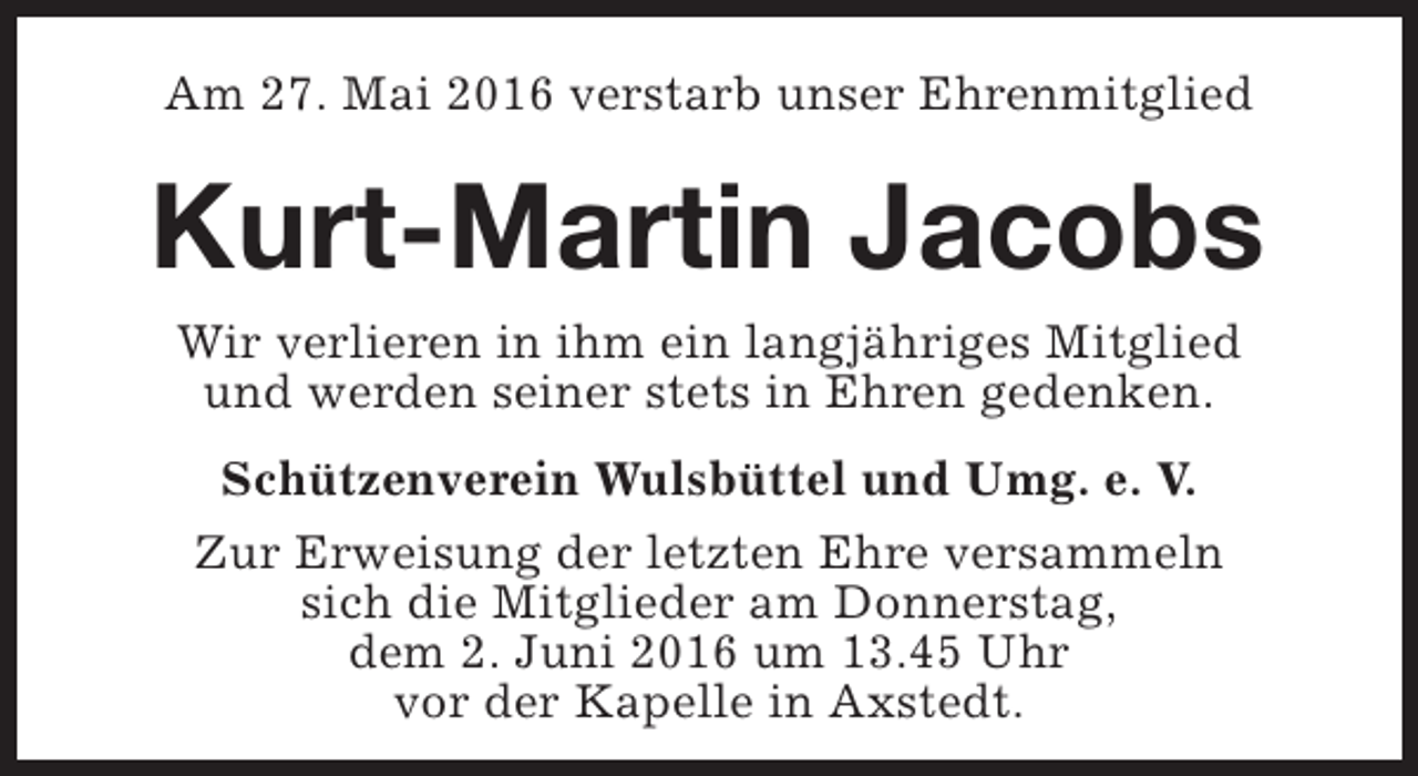 <p>Am 27. Mai 2016 verstarb unser Ehrenmitglied</p><p>Kurt-Martin Jacobs<br />Wir verlieren in ihm ein langjähriges Mitglied<br />und werden seiner stets in Ehren gedenken.<br />Schützenverein Wulsbüttel und Umg. e. V.<br />Zur Erweisung der letzten Ehre versammeln<br />sich die Mitglieder am Donnerstag,<br />dem 2. Juni 2016 um 13.45 Uhr<br />vor der Kapelle in Axstedt.</p>