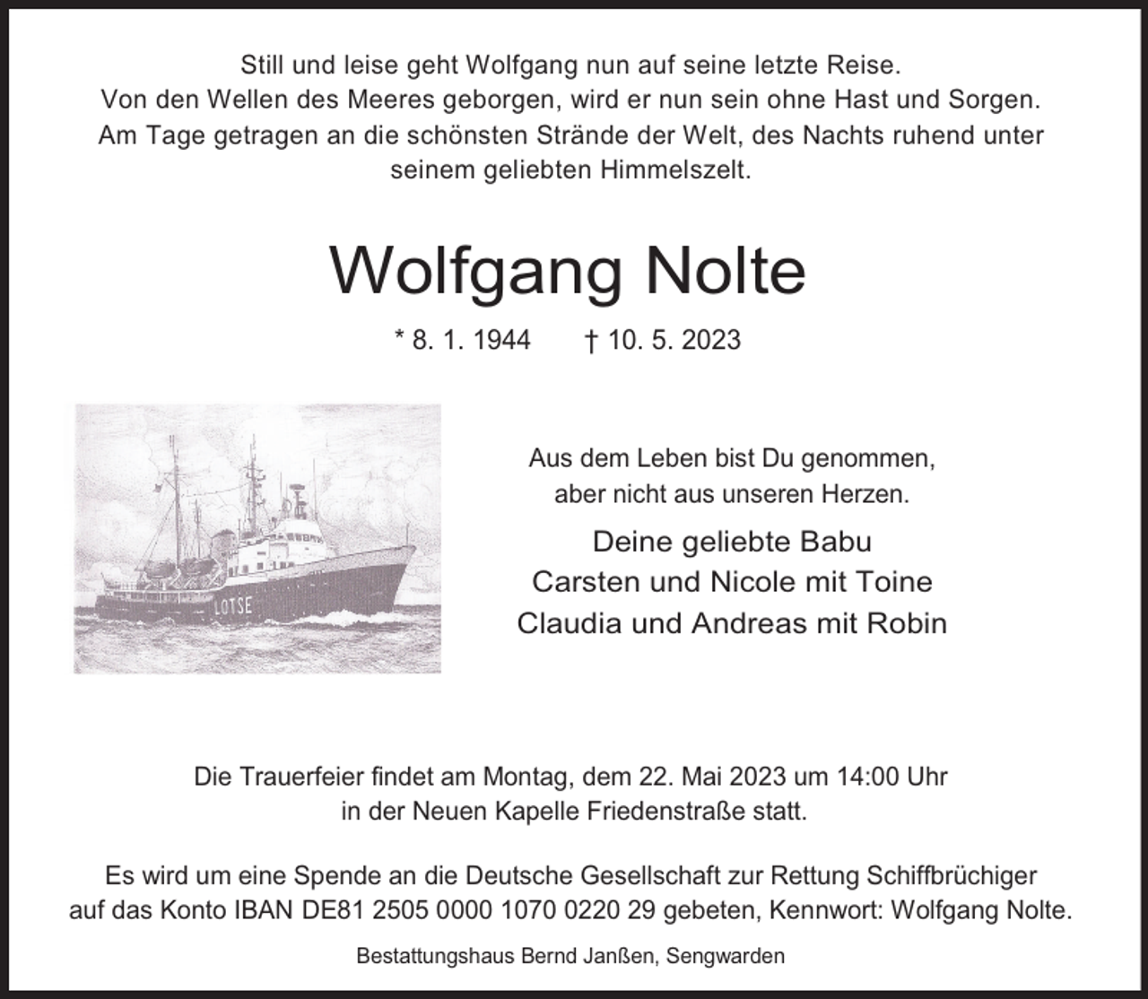 <p>Still und leise geht Wolfgang nun auf seine letzte Reise.<br />Von den Wellen des Meeres geborgen, wird er nun sein ohne Hast und Sorgen.<br />Am Tage getragen an die schönsten Strände der Welt, des Nachts ruhend unter<br />seinem geliebten Himmelszelt.</p><p>Wolfgang Nolte<br />* 8. 1. 1944</p><p>† 10. 5. 2023</p><p>Aus dem Leben bist Du genommen,<br />aber nicht aus unseren Herzen.</p><p>Deine geliebte Babu<br />Carsten und Nicole mit Toine<br />Claudia und Andreas mit Robin</p><p>Die Trauerfeier findet am Montag, dem 22. Mai 2023 um 14:00 Uhr<br />in der Neuen Kapelle Friedenstraße statt.<br />Es wird um eine Spende an die Deutsche Gesellschaft zur Rettung Schiffbrüchiger<br />auf das Konto IBAN DE81 2505 0000 107220 29 gebeten, Kennwort: Wolfgang Nolte.<br />Bestattungshaus Bernd Janßen, Sengwarden</p>