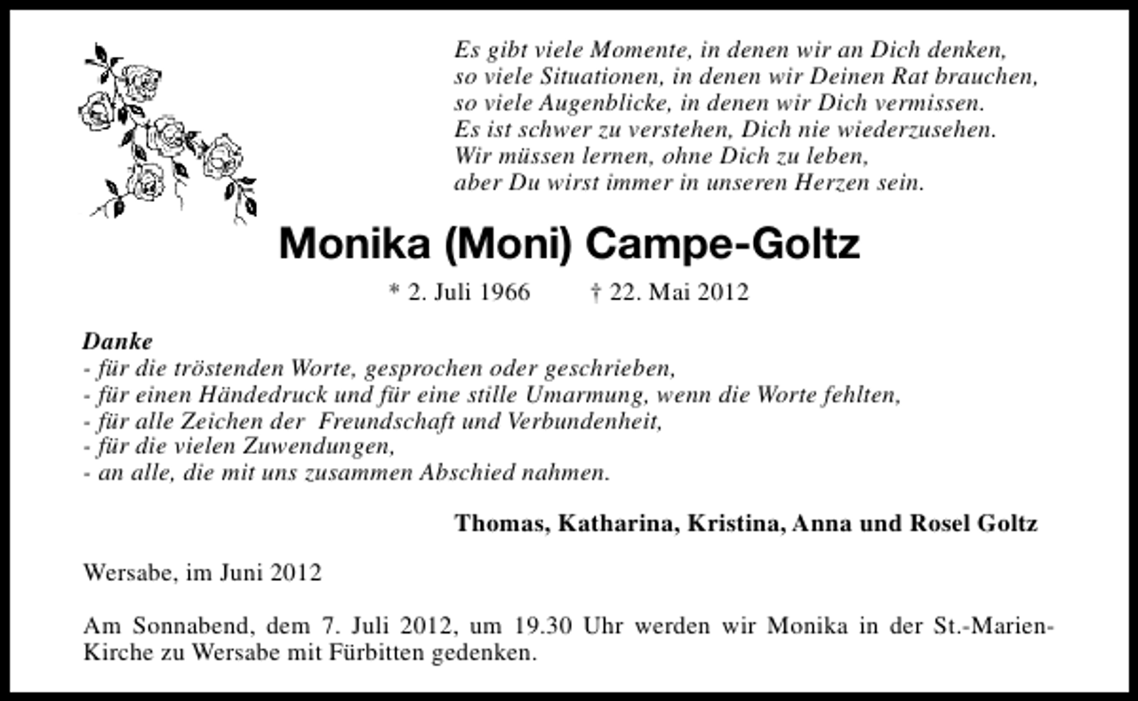 <p>Es gibt viele Momente, in denen wir an Dich denken,<br />so viele Situationen, in denen wir Deinen Rat brauchen,<br />so viele Augenblicke, in denen wir Dich vermissen.<br />Es ist schwer zu verstehen, Dich nie wiederzusehen.<br />Wir müssen lernen, ohne Dich zu leben,<br />aber Du wirst immer in unseren Herzen sein.</p><p>Monika (Moni) Campe-Goltz<br />* 2. Juli 1966</p><p>† 22. Mai 2012</p><p>Danke<br />- für die tröstenden Worte, gesprochen oder geschrieben,<br />- für einen Händedruck und für eine stille Umarmung, wenn die Worte fehlten,<br />- für alle Zeichen der Freundschaft und Verbundenheit,<br />- für die vielen Zuwendungen,<br />- an alle, die mit uns zusammen Abschied nahmen.<br />Thomas, Katharina, Kristina, Anna und Rosel Goltz<br />Wersabe, im Juni 2012<br />Am Sonnabend, dem 7. Juli 2012, um 19.30 Uhr werden wir Monika in der St.-MarienKirche zu Wersabe mit Fürbitten gedenken.</p>