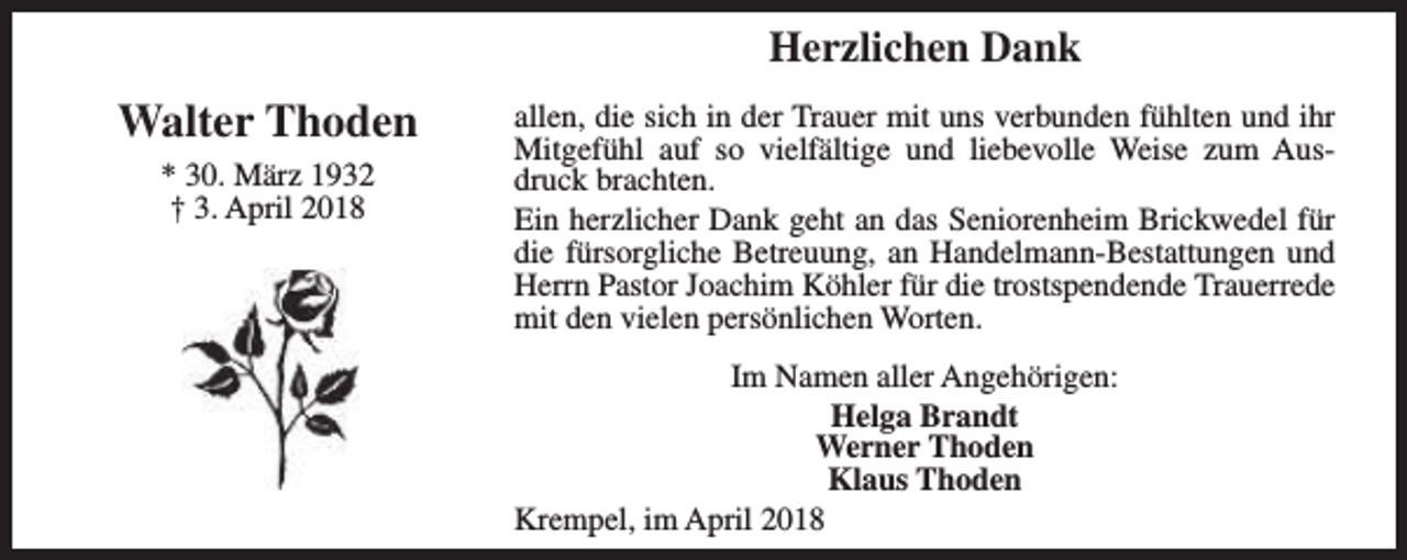 <p>Herzlichen Dank</p><p>Walter Thoden<br />* 30. März 1932<br />† 3. April 2018</p><p>allen, die sich in der Trauer mit uns verbunden fühlten und ihr<br />Mitgefühl auf so vielfältige und liebevolle Weise zum Ausdruck brachten.<br />Ein herzlicher Dank geht an das Seniorenheim Brickwedel für<br />die fürsorgliche Betreuung, an Handelmann-Bestattungen und<br />Herrn Pastor Joachim Köhler für die trostspendende Trauerrede<br />mit den vielen persönlichen Worten.<br />Im Namen aller Angehörigen:<br />Helga Brandt<br />Werner Thoden<br />Klaus Thoden<br />Krempel, im April 2018</p>