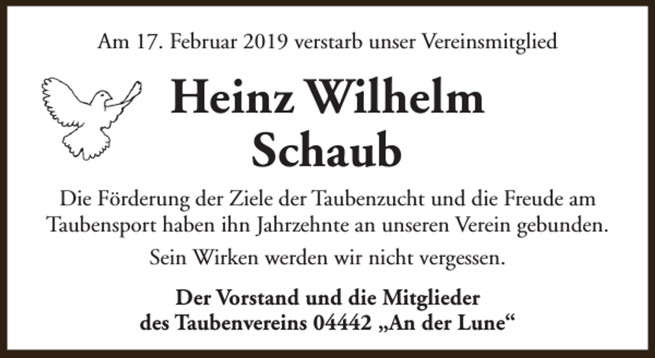 <p>Am 17. Februar 2019 verstarb unser Vereinsmitglied</p><p>Heinz Wilhelm<br />Schaub<br />Die Förderung der Ziele der Taubenzucht und die Freude am<br />Taubensport haben ihn Jahrzehnte an unseren Verein gebunden.<br />Sein Wirken werden wir nicht vergessen.<br />Der Vorstand und die Mitglieder<br />des Taubenvereins 04442 „An der Lune“</p>