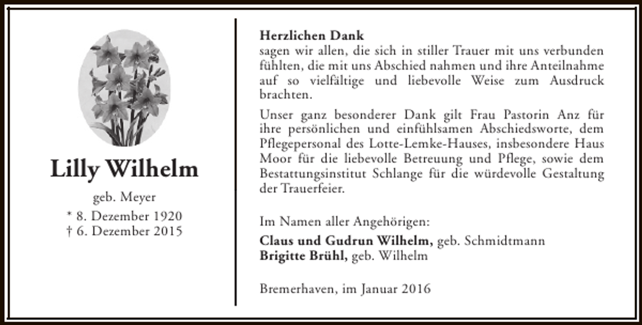 <p>Lilly Wilhelm<br />geb. Meyer<br />* 8. Dezember 1920<br />† 6. Dezember 2015</p><p>Herzlichen Dank<br />sagen wir allen, die sich in stiller Trauer mit uns verbunden<br />fühlten, die mit uns Abschied nahmen und ihre Anteilnahme<br />auf so vielfältige und liebevolle Weise zum Ausdruck<br />brachten.<br />Unser ganz besonderer Dank gilt Frau Pastorin Anz für<br />ihre persönlichen und einfühlsamen Abschiedsworte, dem<br />Pflegepersonal des Lotte-Lemke-Hauses, insbesondere Haus<br />Moor für die liebevolle Betreuung und Pflege, sowie dem<br />Bestattungsinstitut Schlange für die würdevolle Gestaltung<br />der Trauerfeier.<br />Im Namen aller Angehörigen:<br />Claus und Gudrun Wilhelm, geb. Schmidtmann<br />Brigitte Brühl, geb. Wilhelm<br />Bremerhaven, im Januar 2016</p>
