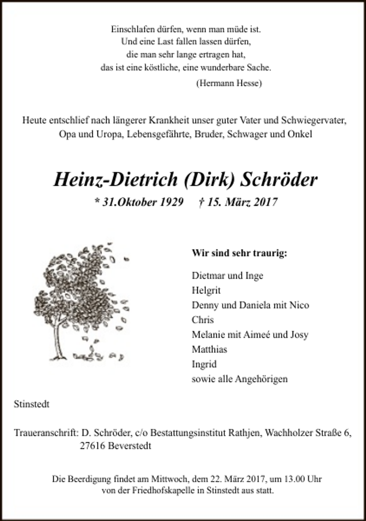 <p>Einschlafen dürfen, wenn man müde ist.<br />Und eine Last fallen lassen dürfen,<br />die man sehr lange ertragen hat,<br />das ist eine köstliche, eine wunderbare Sache.<br />(Hermann Hesse)</p><p>Heute entschlief nach längerer Krankheit unser guter Vater und Schwiegervater,<br />Opa und Uropa, Lebensgefährte, Bruder, Schwager und Onkel</p><p>Heinz-Dietrich (Dirk) Schröder<br />* 31.Oktober 1929</p><p>† 15. März 2017</p><p>Wir sind sehr traurig:<br />Dietmar und Inge<br />Helgrit<br />Denny und Daniela mit Nico<br />Chris<br />Melanie mit Aimeé und Josy<br />Matthias<br />Ingrid<br />sowie alle Angehörigen<br />Stinstedt<br />Traueranschrift: D. Schröder, c/o Bestattungsinstitut Rathjen, Wachholzer Straße 6,<br />27616 Beverstedt<br />Die Beerdigung findet am Mittwoch, dem 22. März 2017, um 13.00 Uhr<br />von der Friedhofskapelle in Stinstedt aus statt.</p>