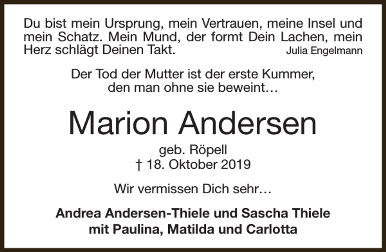 <p>Du bist mein Ursprung, mein Vertrauen, meine Insel und<br />mein Schatz. Mein Mund, der formt Dein Lachen, mein<br />Herz schlägt Deinen Takt.<br />Julia Engelmann<br />Der Tod der Mutter ist der erste Kummer,<br />den man ohne sie beweint…</p><p>Marion Andersen<br />geb. Röpell<br />† 18. Oktober 2019</p><p>Wir vermissen Dich sehr…<br />Andrea Andersen-Thiele und Sascha Thiele<br />mit Paulina, Matilda und Carlotta</p>