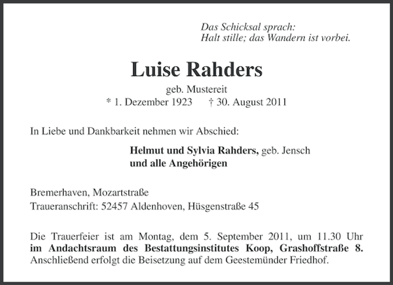 <p>Das Schicksal sprach:<br />Halt stille; das Wandern ist vorbei.</p><p>Luise Rahders<br />geb. Mustereit<br />* 1. Dezember 1923 † 30. August 2011<br />In Liebe und Dankbarkeit nehmen wir Abschied:<br />Helmut und Sylvia Rahders, geb. Jensch<br />und alle Angehörigen<br />Bremerhaven, Mozartstraße<br />Traueranschrift: 52457 Aldenhoven, Hüsgenstraße 45<br />Die Trauerfeier ist am Montag, dem 5. September 2011, um 11.30 Uhr<br />im Andachtsraum des Bestattungsinstitutes Koop, Grashoffstraße 8.<br />Anschließend erfolgt die Beisetzung auf dem Geestemünder Friedhof.</p>