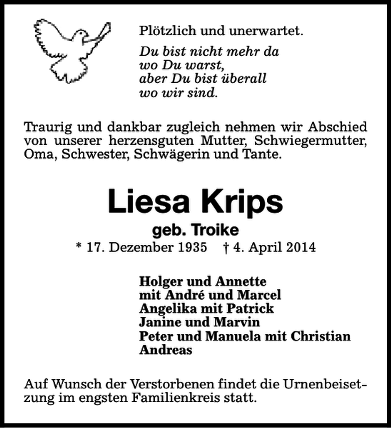 <p>Plötzlich und unerwartet.<br />Du bist nicht mehr da<br />wo Du warst,<br />aber Du bist überall<br />wo wir sind.<br />Traurig und dankbar zugleich nehmen wir Abschied<br />von unserer herzensguten Mutter, Schwiegermutter,<br />Oma, Schwester, Schwägerin und Tante.</p>
<p>Liesa Krips<br />geb. Troike</p>
<p>* 17. Dezember 1935</p>
<p>† 4. April 2014</p>
<p>Holger und Annette<br />mit André und Marcel<br />Angelika mit Patrick<br />Janine und Marvin<br />Peter und Manuela mit Christian<br />Andreas<br />Auf Wunsch der Verstorbenen findet die Urnenbeisetzung im engsten Familienkreis statt.</p>