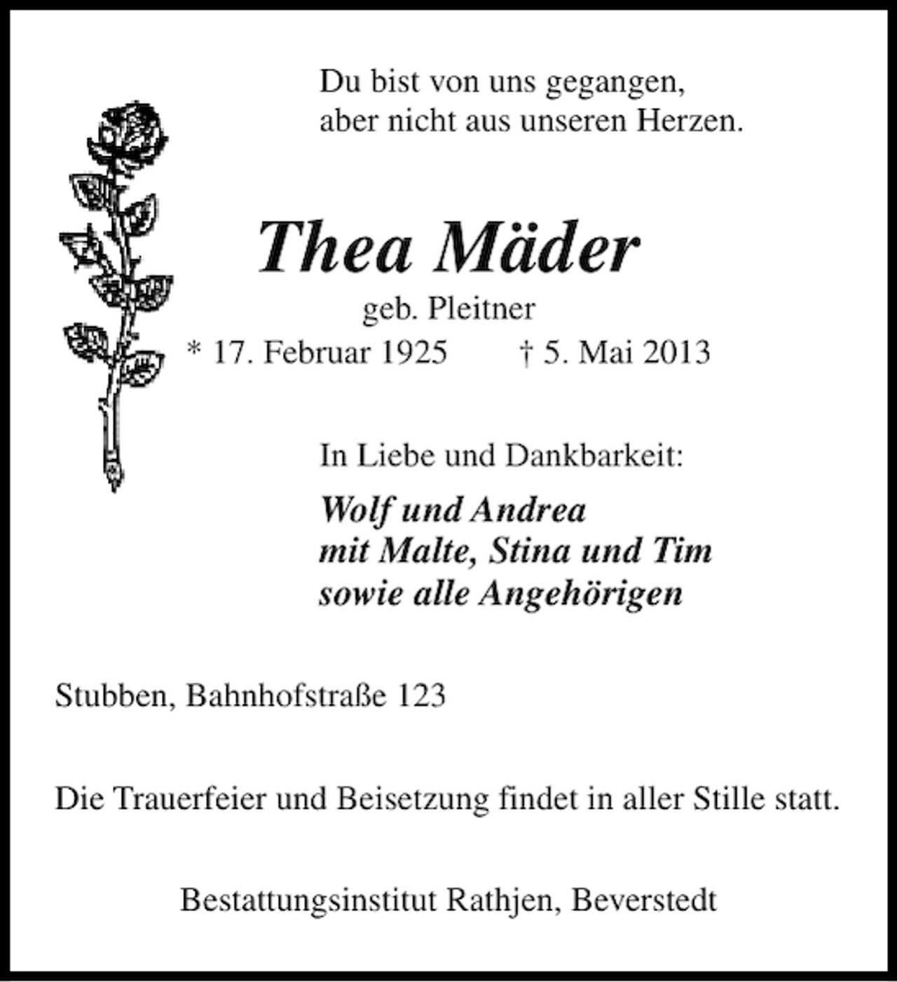 <p>Du bist von uns gegangen,<br />aber nicht aus unseren Herzen.</p><p>Thea Mäder</p><p>geb. Pleitner<br />* 17. Februar 1925<br />† 5. Mai 2013<br />In Liebe und Dankbarkeit:</p><p>Wolf und Andrea<br />mit Malte, Stina und Tim<br />sowie alle Angehörigen<br />Stubben, Bahnhofstraße 123<br />Die Trauerfeier und Beisetzung findet in aller Stille statt.<br />Bestattungsinstitut Rathjen, Beverstedt</p>