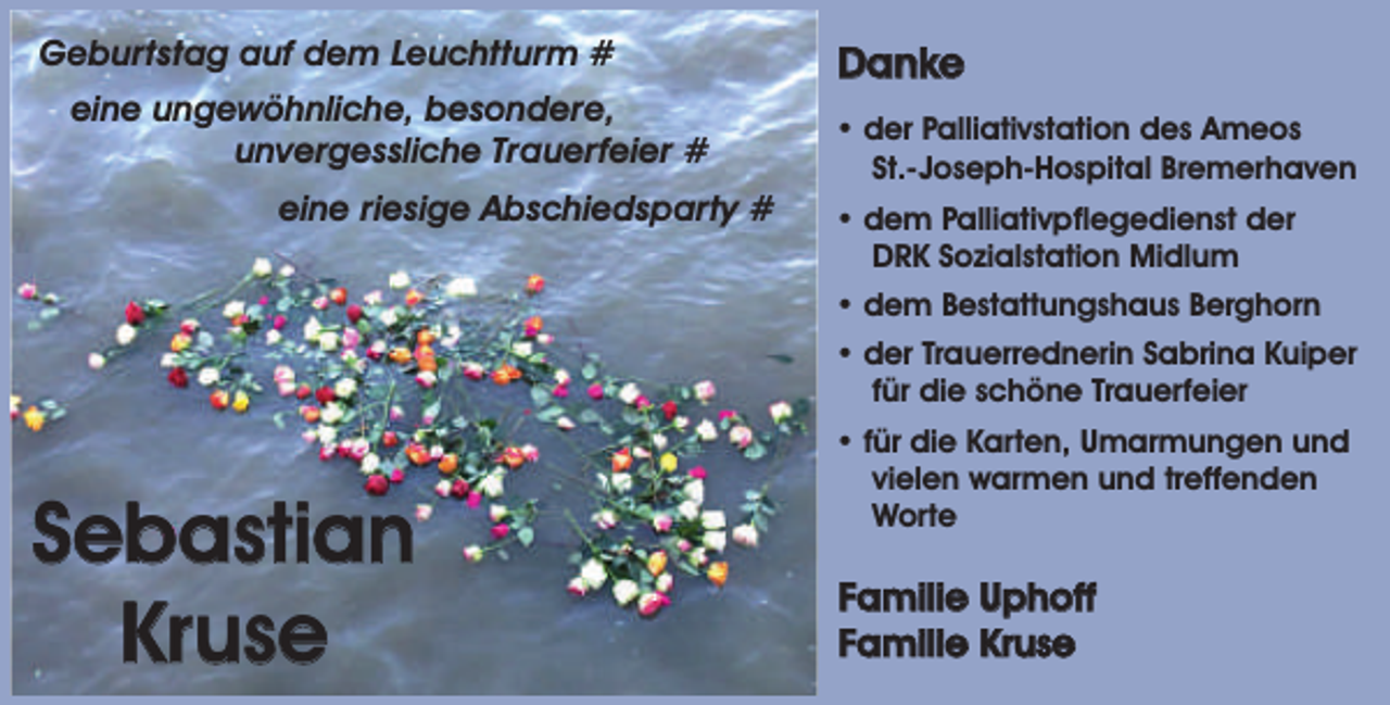 <p>Geburtstag auf dem Leuchtturm #<br />eine ungewöhnliche, besondere,<br />unvergessliche Trauerfeier #<br />eine riesige Abschiedsparty #</p><p>Danke<br />• der Palliativstation des Ameos<br />St.-Joseph-Hospital Bremerhaven<br />• dem Palliativpflegedienst der<br />DRK Sozialstation Midlum<br />• dem Bestattungshaus Berghorn<br />• der Trauerrednerin Sabrina Kuiper<br />für die schöne Trauerfeier</p><p>Sebastian<br />Kruse</p><p>• für die Karten, Umarmungen und<br />vielen warmen und treffenden<br />Worte</p><p>Familie Uphoff<br />Familie Kruse</p>