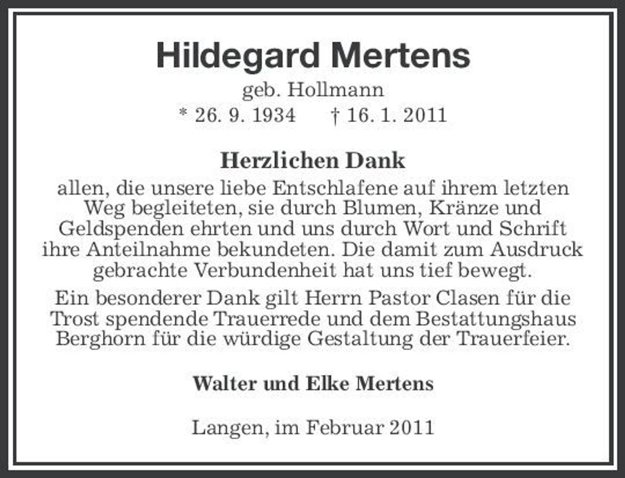 <p>Hildegard Mertens<br />geb. Hollmann * 26. 9. 1934 † 16. 1. 2011</p><p>Herzlichen Dank<br />allen, die unsere liebe Entschlafene auf ihrem letzten Weg begleiteten, sie durch Blumen, Kränze und Geldspenden ehrten und uns durch Wort und Schrift ihre Anteilnahme bekundeten. Die damit zum Ausdruck gebrachte Verbundenheit hat uns tief bewegt. Ein besonderer Dank gilt Herrn Pastor Clasen für die Trost spendende Trauerrede und dem Bestattungshaus Berghorn für die würdige Gestaltung der Trauerfeier. Walter und Elke Mertens Langen, im Februar 2011</p>