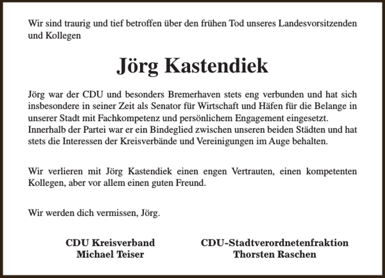 <p>Wir sind traurig und tief betroffen über den frühen Tod unseres Landesvorsitzenden<br />und Kollegen</p><p>Jörg Kastendiek<br />Jörg war der CDU und besonders Bremerhaven stets eng verbunden und hat sich<br />insbesondere in seiner Zeit als Senator für Wirtschaft und Häfen für die Belange in<br />unserer Stadt mit Fachkompetenz und persönlichem Engagement eingesetzt.<br />Innerhalb der Partei war er ein Bindeglied zwischen unseren beiden Städten und hat<br />stets die Interessen der Kreisverbände und Vereinigungen im Auge behalten.<br />Wir verlieren mit Jörg Kastendiek einen engen Vertrauten, einen kompetenten<br />Kollegen, aber vor allem einen guten Freund.<br />Wir werden dich vermissen, Jörg.<br />CDU Kreisverband<br />Michael Teiser</p><p>CDU-Stadtverordnetenfraktion<br />Thorsten Raschen</p>